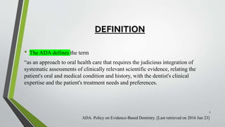 DEFINITION
• The ADA defines the term
“as an approach to oral health care that requires the judicious integration of
systematic assessments of clinically relevant scientific evidence, relating the
patient's oral and medical condition and history, with the dentist's clinical
expertise and the patient's treatment needs and preferences.
ADA. Policy on Evidence-Based Dentistry. [Last retrieved on 2016 Jun 23]
6
 