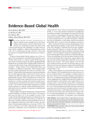 EDITORIAL                                                                                                    Editorials represent the opinions
                                                                                                  of the authors and THE JOURNAL and not those of
                                                                                                                 the American Medical Association.




Evidence-Based Global Health
Pierre Buekens, MD, PhD                                            cantly reduced.4 Since STIs are associated with acquisition
                                                                   of HIV-1, it was expected that azithromycin prophylaxis
Gerald Keusch, MD                                                  would have an impact. Searching for the reasons for this fail-
Jose Belizan, MD                                                   ure to achieve a rational goal will provide insight into the
Zulfiqar Ahmed Bhutta, MD, PhD                                     transmission dynamics of HIV-1 and the approaches needed
                                                                   to reduce transmission in a cost-effective manner. Without



T
        HE EFFECTIVENESS OF MANY INTERVENTIONS TO                  this type of evaluation, a costly drug could be used without
         improve health in poor populations in the devel-          predictable effect, except to select for antibiotic resistance.
         oping world remains untested and therefore un-               Many routine interventions, such as handwashing, are not
         proven. It is sometimes assumed that what works           fully supported by good data. As also reported in this issue,
is known and that the only challenge is to make interven-          Luby and colleagues3 randomized low-income neighbor-
tions widely available to underserved populations world-           hoods in Karachi, Pakistan, to evaluate the effect of house-
wide, the so-called know-do gap. However, other than               hold handwashing with soap on incidence of diarrhea among
vaccination, few global health interventions are evidence-         children. The investigators found that handwashing is ef-
based.                                                             fective and that plain soap is as effective as antibacterial soap.
   Evidence-based global health requires use of the evi-           This is not surprising, as it is the mechanical removal of bac-
dence from randomized controlled trials and other scien-           teria from the hands that is important; soap facilitates this
tifically valid studies to evaluate global health interven-        removal, and antibacterial products add little to the overall
tions and to measure progress in improving global health.          effectiveness of soap.11 This report appears to be the first
Randomized controlled trials of global public health inter-        well-conducted trial to provide convincing evidence of the
ventions are often cluster trials, randomizing groups or com-      effectiveness of an intervention as simple as household hand-
munities.1,2 When evidence from randomized trials is not           washing on reducing diarrhea incidence among infants
available or is difficult to generalize, observational studies     younger than 1 year.
provide useful information but must be carefully inter-               Large-scale programs of nutritional education are an-
preted.2 Global health needs assessment and monitoring also        other example of well-established interventions that are of-
rely on observational studies. This issue of THE JOURNAL il-       ten not evidence-based. For example, in another report in
lustrates the different approaches used in evidence-based          this issue, Rivera et al5 randomly assigned communities in
global health research, with 1 individual and 3 cluster ran-       Mexico to a comprehensive program including fortified nu-
domized controlled trials conducted in resource-poor com-          trition supplements for children and education, health care,
munities to evaluate essential interventions aimed at pre-         and cash transfers to the families, and compared these com-
venting diseases and disorders prevalent in the developing         munities with a control group among other communities
world,3-6 and 4 observational studies measuring or estimat-        in which the introduction of the interventions was delayed
ing the frequency of specific health problems and associ-          for 1 year. The investigators found that the intervention was
ated risk factors for a number of important worldwide pub-         associated with better growth in height and lower rates of
lic health concerns.7-10                                           anemia in low-income, rural infants and children. It is es-
   When feasible, individual randomization remains the best        sential that other large-scale nutritional intervention stud-
method available to evaluate an intervention. The report in        ies or monitoring programs are evaluated in a similar rig-
this issue by Kaul et al4 is an example of such a well-            orous manner in the future. A systematic review identified
conducted trial, illustrating that rigorous evaluations are nec-
                                                                   Author Affiliations: School of Public Health and Tropical Medicine, Tulane Uni-
essary to determine whether interventions are effective. In        versity, New Orleans, La (Dr Buekens); School of Public Health, Boston Univer-
this study, monthly antibiotic chemoprophylaxis for sexu-          sity, Boston, Mass (Dr Keusch); Latin American Center for Perinatology (Pan Ameri-
                                                                   can Health Organization, World Health Organization), Montevideo, Uruguay (Dr
ally transmitted infections (STIs) did not reduce the inci-        Belizan); Husein Lalji Dewraj Professor of Paediatrics and Child Health, Aga Khan
dence of human immunodeficiency virus type 1 (HIV-1) in-           University, Karachi, Pakistan (Dr Bhutta).
                                                                   Corresponding Author: Pierre Buekens, MD, PhD, School of Public Health and
fection in Kenyan sex workers, although the frequency of           Tropical Medicine, Tulane University, 1440 Canal St, Suite 2430, New Orleans,
gonorrhea, chlamydia, and trichomoniasis was signifi-              LA 70112-2705 (pbuekens@tulane.edu).

©2004 American Medical Association. All rights reserved.                               (Reprinted) JAMA, June 2, 2004—Vol 291, No. 21 2639




                          Downloaded from jama.ama-assn.org at Wuhan University on April 24, 2012
 