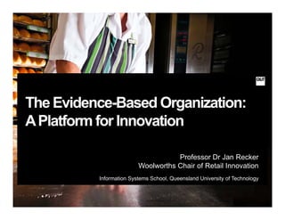 The Evidence-Based Organization:
APlatform for InnovationAPlatform for Innovation
Professor Dr Jan Recker
Woolworths Chair of Retail Innovation
Information Systems School Queensland University of TechnologyInformation Systems School, Queensland University of Technology
 