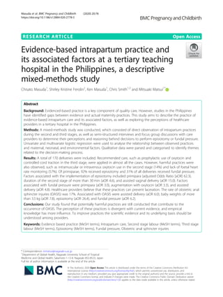 RESEARCH ARTICLE Open Access
Evidence-based intrapartum practice and
its associated factors at a tertiary teaching
hospital in the Philippines, a descriptive
mixed-methods study
Chisato Masuda1
, Shirley Kristine Ferolin2
, Ken Masuda1
, Chris Smith1,3
and Mitsuaki Matsui1*
Abstract
Background: Evidenced-based practice is a key component of quality care. However, studies in the Philippines
have identified gaps between evidence and actual maternity practices. This study aims to describe the practice of
evidence-based intrapartum care and its associated factors, as well as exploring the perceptions of healthcare
providers in a tertiary hospital in the Philippines.
Methods: A mixed-methods study was conducted, which consisted of direct observation of intrapartum practices
during the second and third stages, as well as semi-structured interviews and focus group discussions with care
providers to determine their perceptions and reasoning behind decisions to perform episiotomy or fundal pressure.
Univariate and multivariate logistic regression were used to analyse the relationship between observed practices
and maternal, neonatal, and environmental factors. Qualitative data were parsed and categorised to identify themes
related to the decision-making process.
Results: A total of 170 deliveries were included. Recommended care, such as prophylactic use of oxytocin and
controlled cord traction in the third stage, were applied in almost all the cases. However, harmful practices were
also observed, such as intramuscular or intravenous oxytocin use in the second stage (14%) and lack of foetal heart
rate monitoring (57%). Of primiparae, 92% received episiotomy and 31% of all deliveries received fundal pressure.
Factors associated with the implementation of episiotomy included primipara (adjusted Odds Ratio [aOR] 62.3),
duration of the second stage of more than 30 min (aOR 4.6), and assisted vaginal delivery (aOR 15.0). Factors
associated with fundal pressure were primipara (aOR 3.0), augmentation with oxytocin (aOR 3.3), and assisted
delivery (aOR 4.8). Healthcare providers believe that these practices can prevent laceration. The rate of obstetric anal
sphincter injuries (OASIS) was 17%. Associated with OASIS were assisted delivery (aOR 6.0), baby weights of more
than 3.5 kg (aOR 7.8), episiotomy (aOR 26.4), and fundal pressure (aOR 6.2).
Conclusions: Our study found that potentially harmful practices are still conducted that contribute to the
occurrence of OASIS. The perception of these practices is divergent with current evidence, and empirical
knowledge has more influence. To improve practices the scientific evidence and its underlying basis should be
understood among providers.
Keywords: Evidence based practice (MeSH terms), Intrapartum care, Second stage labour (MeSH terms), Third stage
labour (MeSH terms), Episiotomy (MeSH terms), Fundal pressure, Obstetric anal sphincter injuries
© The Author(s). 2020 Open Access This article is distributed under the terms of the Creative Commons Attribution 4.0
International License (http://creativecommons.org/licenses/by/4.0/), which permits unrestricted use, distribution, and
reproduction in any medium, provided you give appropriate credit to the original author(s) and the source, provide a link to
the Creative Commons license, and indicate if changes were made. The Creative Commons Public Domain Dedication waiver
(http://creativecommons.org/publicdomain/zero/1.0/) applies to the data made available in this article, unless otherwise stated.
* Correspondence: mmatsui@nagasaki-u.ac.jp
1
Department of Global Health, Nagasaki University School of Tropical
Medicine and Global Health, Sakamoto 1-12-4, Nagasaki 852-8523, Japan
Full list of author information is available at the end of the article
Masuda et al. BMC Pregnancy and Childbirth (2020) 20:78
https://doi.org/10.1186/s12884-020-2778-5
 