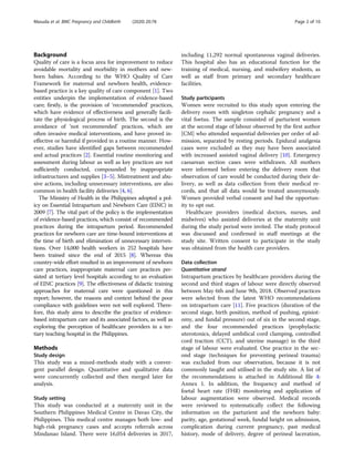 Background
Quality of care is a focus area for improvement to reduce
avoidable mortality and morbidity in mothers and new-
born babies. According to the WHO Quality of Care
Framework for maternal and newborn health, evidence-
based practice is a key quality of care component [1]. Two
entities underpin the implementation of evidence-based
care; firstly, is the provision of ‘recommended’ practices,
which have evidence of effectiveness and generally facili-
tate the physiological process of birth. The second is the
avoidance of ‘not recommended’ practices, which are
often invasive medical interventions, and have proved in-
effective or harmful if provided in a routine manner. How-
ever, studies have identified gaps between recommended
and actual practices [2]. Essential routine monitoring and
assessment during labour as well as key practices are not
sufficiently conducted, compounded by inappropriate
infrastructures and supplies [3–5]. Mistreatment and abu-
sive actions, including unnecessary interventions, are also
common in health facility deliveries [4, 6].
The Ministry of Health in the Philippines adopted a pol-
icy on Essential Intrapartum and Newborn Care (EINC) in
2009 [7]. The vital part of the policy is the implementation
of evidence-based practices, which consist of recommended
practices during the intrapartum period. Recommended
practices for newborn care are time-bound interventions at
the time of birth and elimination of unnecessary interven-
tions. Over 14,000 health workers in 252 hospitals have
been trained since the end of 2015 [8]. Whereas this
country-wide effort resulted in an improvement of newborn
care practices, inappropriate maternal care practices per-
sisted at tertiary level hospitals according to an evaluation
of EINC practices [9]. The effectiveness of didactic training
approaches for maternal care were questioned in this
report; however, the reasons and context behind the poor
compliance with guidelines were not well explored. There-
fore, this study aims to describe the practice of evidence-
based intrapartum care and its associated factors, as well as
exploring the perception of healthcare providers in a ter-
tiary teaching hospital in the Philippines.
Methods
Study design
This study was a mixed-methods study with a conver-
gent parallel design. Quantitative and qualitative data
were concurrently collected and then merged later for
analysis.
Study setting
This study was conducted at a maternity unit in the
Southern Philippines Medical Centre in Davao City, the
Philippines. This medical centre manages both low- and
high-risk pregnancy cases and accepts referrals across
Mindanao Island. There were 16,054 deliveries in 2017,
including 11,292 normal spontaneous vaginal deliveries.
This hospital also has an educational function for the
training of medical, nursing, and midwifery students, as
well as staff from primary and secondary healthcare
facilities.
Study participants
Women were recruited to this study upon entering the
delivery room with singleton cephalic pregnancy and a
vital foetus. The sample consisted of parturient women
at the second stage of labour observed by the first author
[CM] who attended sequential deliveries per order of ad-
mission, separated by resting periods. Epidural analgesia
cases were excluded as they may have been associated
with increased assisted vaginal delivery [10]. Emergency
caesarean section cases were withdrawn. All mothers
were informed before entering the delivery room that
observation of care would be conducted during their de-
livery, as well as data collection from their medical re-
cords, and that all data would be treated anonymously.
Women provided verbal consent and had the opportun-
ity to opt out.
Healthcare providers (medical doctors, nurses, and
midwives) who assisted deliveries at the maternity unit
during the study period were invited. The study protocol
was discussed and confirmed in staff meetings at the
study site. Written consent to participate in the study
was obtained from the health care providers.
Data collection
Quantitative strand
Intrapartum practices by healthcare providers during the
second and third stages of labour were directly observed
between May 6th and June 9th, 2018. Observed practices
were selected from the latest WHO recommendations
on intrapartum care [11]. Five practices (duration of the
second stage, birth position, method of pushing, episiot-
omy, and fundal pressure) out of six in the second stage,
and the four recommended practices (prophylactic
uterotonics, delayed umbilical cord clamping, controlled
cord traction (CCT), and uterine massage) in the third
stage of labour were evaluated. One practice in the sec-
ond stage (techniques for preventing perineal trauma)
was excluded from our observation, because it is not
commonly taught and utilised in the study site. A list of
the recommendations is attached in Additional file 4:
Annex 1. In addition, the frequency and method of
foetal heart rate (FHR) monitoring and application of
labour augmentation were observed. Medical records
were reviewed to systematically collect the following
information on the parturient and the newborn baby:
parity, age, gestational week, fundal height on admission,
complication during current pregnancy, past medical
history, mode of delivery, degree of perineal laceration,
Masuda et al. BMC Pregnancy and Childbirth (2020) 20:78 Page 2 of 10
 