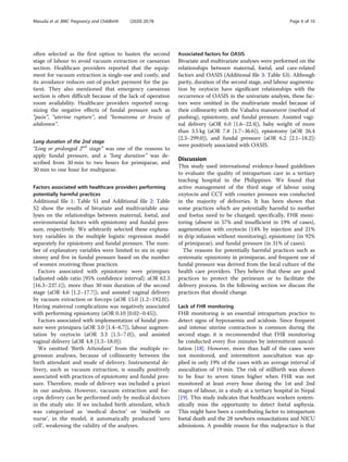 often selected as the first option to hasten the second
stage of labour to avoid vacuum extraction or caesarean
section. Healthcare providers reported that the equip-
ment for vacuum extraction is single-use and costly, and
its avoidance reduces out-of-pocket payment for the pa-
tient. They also mentioned that emergency caesarean
section is often difficult because of the lack of operation
room availability. Healthcare providers reported recog-
nizing the negative effects of fundal pressure such as
“pain”, “uterine rupture”, and “hematoma or bruise of
abdomen”.
Long duration of the 2nd stage
“Long or prolonged 2nd
stage” was one of the reasons to
apply fundal pressure, and a “long duration” was de-
scribed from 30 min to two hours for primiparae, and
30 min to one hour for multiparae.
Factors associated with healthcare providers performing
potentially harmful practices
Additional file 1: Table S1 and Additional file 2: Table
S2 show the results of bivariate and multivariable ana-
lyses on the relationships between maternal, foetal, and
environmental factors with episiotomy and fundal pres-
sure, respectively. We arbitrarily selected these explana-
tory variables in the multiple logistic regression model
separately for episiotomy and fundal pressure. The num-
ber of explanatory variables were limited to six in episi-
otomy and five in fundal pressure based on the number
of women receiving those practices.
Factors associated with episiotomy were primipara
(adjusted odds ratio [95% confidence interval]: aOR 62.3
[16.3–237.1]), more than 30 min duration of the second
stage (aOR 4.6 [1.2–17.7]), and assisted vaginal delivery
by vacuum extraction or forceps (aOR 15.0 [1.2–192.0]).
Having maternal complications was negatively associated
with performing episiotomy (aOR 0.10 [0.02–0.45]).
Factors associated with implementation of fundal pres-
sure were primipara (aOR 3.0 [1.4–6.7]), labour augmen-
tation by oxytocin (aOR 3.3 [1.5–7.0]), and assisted
vaginal delivery (aOR 4.8 [1.3–18.0]).
We omitted ‘Birth Attendant’ from the multiple re-
gression analyses, because of collinearity between the
birth attendant and mode of delivery. Instrumental de-
livery, such as vacuum extraction, is usually positively
associated with practices of episiotomy and fundal pres-
sure. Therefore, mode of delivery was included a priori
in our analysis. However, vacuum extraction and for-
ceps delivery can be performed only by medical doctors
in the study site. If we included birth attendant, which
was categorized as ‘medical doctor’ or ‘midwife or
nurse’, in the model, it automatically produced ‘zero
cell’, weakening the validity of the analyses.
Associated factors for OASIS
Bivariate and multivariate analyses were performed on the
relationships between maternal, foetal, and care-related
factors and OASIS (Additional file 3: Table S3). Although
parity, duration of the second stage, and labour augmenta-
tion by oxytocin have significant relationships with the
occurrence of OASIS in the univariate analysis, these fac-
tors were omitted in the multivariate model because of
their collinearity with the Valsalva manoeuvre (method of
pushing), episiotomy, and fundal pressure. Assisted vagi-
nal delivery (aOR 6.0 [1.6–22.4]), baby weight of more
than 3.5 kg (aOR 7.8 [1.7–36.6]), episiotomy (aOR 26.4
[2.3–299.0]), and fundal pressure (aOR 6.2 [2.1–18.2])
were positively associated with OASIS.
Discussion
This study used international evidence-based guidelines
to evaluate the quality of intrapartum care in a tertiary
teaching hospital in the Philippines. We found that
active management of the third stage of labour using
oxytocin and CCT with counter pressure was conducted
in the majority of deliveries. It has been shown that
some practices which are potentially harmful to mother
and foetus need to be changed; specifically, FHR moni-
toring (absent in 57% and insufficient in 19% of cases),
augmentation with oxytocin (14% by injection and 21%
in drip infusion without monitoring), episiotomy (in 92%
of primiparae), and fundal pressure (in 31% of cases).
The reasons for potentially harmful practices such as
systematic episiotomy in primiparae, and frequent use of
fundal pressure was derived from the local culture of the
health care providers. They believe that these are good
practices to protect the perineum or to facilitate the
delivery process. In the following section we discuss the
practices that should change.
Lack of FHR monitoring
FHR monitoring is an essential intrapartum practice to
detect signs of hypoxaemia and acidosis. Since frequent
and intense uterine contraction is common during the
second stage, it is recommended that FHR monitoring
be conducted every five minutes by intermittent auscul-
tation [18]. However, more than half of the cases were
not monitored, and intermittent auscultation was ap-
plied in only 19% of the cases with an average interval of
auscultation of 19 min. The risk of stillbirth was shown
to be four to seven times higher when FHR was not
monitored at least every hour during the 1st and 2nd
stages of labour, in a study at a tertiary hospital in Nepal
[19]. This study indicates that healthcare workers system-
atically miss the opportunity to detect foetal asphyxia.
This might have been a contributing factor to intrapartum
foetal death and the 28 newborn resuscitations and NICU
admissions. A possible reason for this malpractice is that
Masuda et al. BMC Pregnancy and Childbirth (2020) 20:78 Page 6 of 10
 