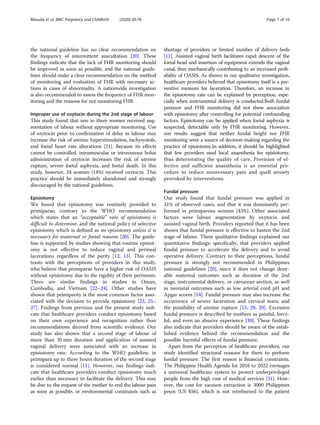 the national guideline has no clear recommendation on
the frequency of intermittent auscultation [20]. These
findings indicate that the lack of FHR monitoring should
be improved as soon as possible, and the national guide-
lines should make a clear recommendation on the method
of monitoring and evaluation of FHR with necessary ac-
tions in cases of abnormality. A nationwide investigation
is also recommended to assess the frequency of FHR mon-
itoring and the reasons for not monitoring FHR.
Improper use of oxytocin during the 2nd stage of labour
This study found that one in three women received aug-
mentation of labour without appropriate monitoring. Use
of oxytocin prior to confirmation of delay in labour may
increase the risk of uterine hyperstimulation, tachysystole,
and foetal heart rate alterations [21]. Because its effects
cannot be controlled, intramuscular or intravenous bolus
administration of oxytocin increases the risk of uterine
rupture, severe foetal asphyxia, and foetal death. In this
study, however, 24 women (14%) received oxytocin. This
practice should be immediately abandoned and strongly
discouraged by the national guidelines.
Episiotomy
We found that episiotomy was routinely provided to
primiparae, contrary to the WHO recommendation
which states that an “acceptable” rate of episiotomy is
difficult to determine, and the national policy of selective
episiotomy which is defined as no episiotomy unless it is
necessary for maternal or foetal reasons [20]. The guide-
line is supported by studies showing that routine episiot-
omy is not effective to reduce vaginal and perineal
lacerations regardless of the parity [12, 13]. This con-
trasts with the perceptions of providers in this study,
who believe that primiparae have a higher risk of OASIS
without episiotomy due to the rigidity of their perineum.
There are similar findings in studies in Oman,
Cambodia, and Vietnam [22–24]. Other studies have
shown that primiparity is the most common factor asso-
ciated with the decision to provide episiotomy [23, 25–
27]. Findings from previous and the present study indi-
cate that healthcare providers conduct episiotomy based
on their own experience and recognition rather than
recommendations derived from scientific evidence. Our
study has also shown that a second stage of labour of
more than 30 min duration and application of assisted
vaginal delivery were associated with an increase in
episiotomy rate. According to the WHO guideline, in
primipara up to three hours duration of the second stage
is considered normal [11]. However, our findings indi-
cate that healthcare providers conduct episiotomy much
earlier than necessary to facilitate the delivery. This may
be due to the request of the mother to end the labour pain
as soon as possible, or environmental constraints such as
shortage of providers or limited number of delivery beds
[11]. Assisted vaginal birth facilitates rapid descent of the
foetal head and insertion of equipment extends the vaginal
canal, thus mechanically contributing to an increased prob-
ability of OASIS. As shown in our qualitative investigation,
healthcare providers believed that episiotomy itself is a pre-
ventive measure for laceration. Therefore, an increase in
the episiotomy rate can be explained by perception, espe-
cially when instrumental delivery is conducted.Both fundal
pressure and FHR monitoring did not show association
with episiotomy after controlling for potential confounding
factors. Episiotomy can be applied when foetal asphyxia is
suspected, detectable only by FHR monitoring. However,
our results suggest that neither fundal height nor FHR
monitoring were a source of decision-making regarding the
practice of episiotomy.In addition, it should be highlighted
that few providers used local anaesthesia for episiotomy,
thus deteriorating the quality of care. Provision of ef-
fective and sufficient anaesthesia is an essential pro-
cedure to reduce unnecessary pain and quell anxiety
provoked by interventions.
Fundal pressure
Our study found that fundal pressure was applied in
31% of observed cases, and that it was dominantly per-
formed in primiparous women (43%). Other associated
factors were labour augmentation by oxytocin and
assisted vaginal birth. Providers reported that it has been
shown that fundal pressure is effective to hasten the 2nd
stage of labour. These qualitative findings explained our
quantitative findings; specifically, that providers applied
fundal pressure to accelerate the delivery and to avoid
operative delivery. Contrary to their perceptions, fundal
pressure is strongly not recommended in Philippines
national guidelines [20], since it does not change desir-
able maternal outcomes such as duration of the 2nd
stage, instrumental delivery, or caesarean section, as well
as neonatal outcomes such as low arterial cord pH and
Apgar scores [14]. Fundal pressure may also increase the
occurrence of severe laceration and cervical tears, and
the possibility of uterine rupture [15, 28, 29]. Excessive
fundal pressure is described by mothers as painful, force-
ful, and even an abusive experience [30]. These findings
also indicate that providers should be aware of the estab-
lished evidence behind the recommendation and the
possible harmful effects of fundal pressure.
Apart from the perception of healthcare providers, our
study identified structural reasons for them to perform
fundal pressure. The first reason is financial constraints.
The Philippine Health Agenda for 2016 to 2022 envisages
a universal healthcare system to protect underprivileged
people from the high cost of medical services [31]. How-
ever, the cost for vacuum extraction is 3000 Philippines
pesos (US $56), which is not reimbursed to the patient
Masuda et al. BMC Pregnancy and Childbirth (2020) 20:78 Page 7 of 10
 