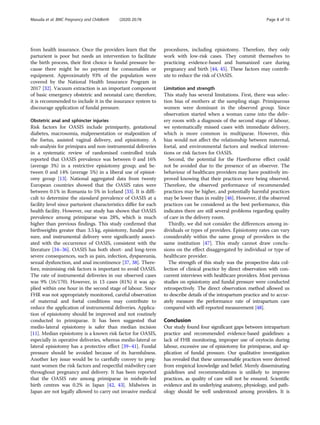 from health insurance. Once the providers learn that the
parturient is poor but needs an intervention to facilitate
the birth process, their first choice is fundal pressure be-
cause there might be no payment for consumables or
equipment. Approximately 93% of the population were
covered by the National Health Insurance Program in
2017 [32]. Vacuum extraction is an important component
of basic emergency obstetric and neonatal care; therefore,
it is recommended to include it in the insurance system to
discourage application of fundal pressure.
Obstetric anal and sphincter injuries
Risk factors for OASIS include primiparity, gestational
diabetes, macrosomia, malpresentation or malposition of
the foetus, assisted vaginal delivery, and episiotomy. A
sub-analysis for primipara and non-instrumental deliveries
in a systematic review of randomised controlled trials
reported that OASIS prevalence was between 0 and 16%
(average 3%) in a restrictive episiotomy group; and be-
tween 0 and 14% (average 5%) in a liberal use of episiot-
omy group [13]. National aggregated data from twenty
European countries showed that the OASIS rates were
between 0.1% in Romania to 5% in Iceland [33]. It is diffi-
cult to determine the standard prevalence of OASIS at a
facility level since parturient characteristics differ for each
health facility. However, our study has shown that OASIS
prevalence among primiparae was 28%, which is much
higher than previous findings. This study confirmed that
birthweights greater than 3.5 kg, episiotomy, fundal pres-
sure, and instrumental delivery were significantly associ-
ated with the occurrence of OASIS, consistent with the
literature [34–36]. OASIS has both short- and long-term
severe consequences, such as pain, infection, dyspareunia,
sexual dysfunction, and anal incontinence [37, 38]. There-
fore, minimising risk factors is important to avoid OASIS.
The rate of instrumental deliveries in our observed cases
was 9% (16/170). However, in 13 cases (81%) it was ap-
plied within one hour in the second stage of labour. Since
FHR was not appropriately monitored, careful observation
of maternal and foetal conditions may contribute to
reduce the application of instrumental deliveries. Applica-
tion of episiotomy should be improved and not routinely
conducted to primiparae. It has been suggested that
medio-lateral episiotomy is safer than median incision
[11]. Median episiotomy is a known risk factor for OASIS,
especially in operative deliveries, whereas medio-lateral or
lateral episiotomy has a protective effect [39–41]. Fundal
pressure should be avoided because of its harmfulness.
Another key issue would be to carefully convey to preg-
nant women the risk factors and respectful midwifery care
throughout pregnancy and delivery. It has been reported
that the OASIS rate among primiparae in midwife-led
birth centres was 0.2% in Japan [42, 43]. Midwives in
Japan are not legally allowed to carry out invasive medical
procedures, including episiotomy. Therefore, they only
work with low-risk cases. They commit themselves to
practicing evidence-based and humanized care during
pregnancy and birth [44, 45]. These factors may contrib-
ute to reduce the risk of OASIS.
Limitation and strength
This study has several limitations. First, there was selec-
tion bias of mothers at the sampling stage. Primiparous
women were dominant in the observed group. Since
observation started when a woman came into the deliv-
ery room with a diagnosis of the second stage of labour,
we systematically missed cases with immediate delivery,
which is more common in multiparae. However, this
bias would not affect the relationship between maternal,
foetal, and environmental factors and medical interven-
tions or risk factors for OASIS.
Second, the potential for the Hawthorne effect could
not be avoided due to the presence of an observer. The
behaviour of healthcare providers may have positively im-
proved knowing that their practices were being observed.
Therefore, the observed performance of recommended
practices may be higher, and potentially harmful practices
may be lower than in reality [46]. However, if the observed
practices can be considered as the best performance, this
indicates there are still several problems regarding quality
of care in the delivery room.
Thirdly, we did not consider the differences among in-
dividuals or types of providers. Episiotomy rates can vary
considerably within the same group of providers in the
same institution [47]. This study cannot draw conclu-
sions on the effect disaggregated by individual or type of
healthcare provider.
The strength of this study was the prospective data col-
lection of clinical practice by direct observation with con-
current interviews with healthcare providers. Most previous
studies on episiotomy and fundal pressure were conducted
retrospectively. The direct observation method allowed us
to describe details of the intrapartum practice and to accur-
ately measure the performance rate of intrapartum care
compared with self-reported measurement [48].
Conclusion
Our study found four significant gaps between intrapartum
practice and recommended evidence-based guidelines: a
lack of FHR monitoring, improper use of oxytocin during
labour, excessive use of episiotomy for primiparae, and ap-
plication of fundal pressure. Our qualitative investigation
has revealed that these unreasonable practices were derived
from empirical knowledge and belief. Merely disseminating
guidelines and recommendations is unlikely to improve
practices, as quality of care will not be ensured. Scientific
evidence and its underlying anatomy, physiology, and path-
ology should be well understood among providers. It is
Masuda et al. BMC Pregnancy and Childbirth (2020) 20:78 Page 8 of 10
 