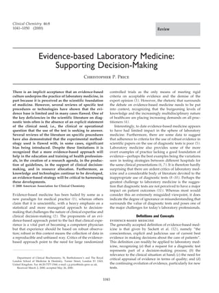 Clinical Chemistry 46:8
1041–1050 (2000)                                                                                           Review




                    Evidence-based Laboratory Medicine:
                        Supporting Decision-Making
                                                       Christopher P. Price


There is an implicit acceptance that an evidence-based                    controlled trials as the only means of meeting rigid
culture underpins the practice of laboratory medicine, in                 criteria on acceptable evidence and the demise of the
part because it is perceived as the scientific foundation                 expert opinion (3 ). However, the rhetoric that surrounds
of medicine. However, several reviews of specific test                    the debate on evidence-based medicine needs to be put
procedures or technologies have shown that the evi-                       into context, recognizing that the burgeoning levels of
dence base is limited and in many cases flawed. One of                    knowledge and the increasingly multidisciplinary nature
the key deficiencies in the scientific literature on diag-                of healthcare are placing increasing demands on all prac-
nostic tests often is the absence of an explicit statement                titioners (4 ).
of the clinical need, i.e., the clinical or operational                       Interestingly, to date evidence-based medicine appears
question that the use of the test is seeking to answer.                   to have had limited impact in the sphere of laboratory
Several reviews of the literature on specific procedures                  medicine. Furthermore, there are some data to suggest
have also demonstrated that the experimental method-                      that adherence to criteria for the use of robust evidence in
ology used is flawed with, in some cases, significant                     scientific papers on the use of diagnostic tests is poor (5 ).
bias being introduced. Despite these limitations it is                    Laboratory medicine also provides some of the more
recognized that a more evidence-based approach will                       overt examples of practice lacking a good foundation of
help in the education and training of health profession-                  evidence—perhaps the best examples being the variations
als, in the creation of a research agenda, in the produc-                 seen in testing strategies between different hospitals for
tion of guidelines, in the support of clinical decision-                  the same clinical presentations (6, 7 ). It is therefore hardly
making, and in resource allocation. Furthermore, as                       surprising that there are ardent critics of laboratory med-
knowledge and technologies continue to be developed,                      icine and a considerable body of literature devoted to the
an evidence-based strategy will be critical to harnessing                 inappropriate use of diagnostic tests (8 –10 ). Perhaps the
these developments.                                                       greatest challenge to laboratory medicine is the sugges-
© 2000 American Association for Clinical Chemistry                        tion that diagnostic tests are not perceived to have a major
                                                                          impact on patient outcomes (11 ). Whereas most would
Evidence-based medicine has been hailed by some as a                      consider this an extremely misguided viewpoint, it does
new paradigm for medical practice (1 ), whereas others                    indicate the degree of ignorance or misunderstanding that
claim that it is unscientific, with a heavy emphasis on a                 surrounds the value of diagnostic tests and poses one of
statistical and more managerial approach to decision-                     the major challenges for today’s laboratory professionals.
making that challenges the nature of clinical expertise and
clinical decision-making (2 ). The proponents of an evi-                                    Definitions and Concepts
dence-based approach point to the fact that clinical expe-                evidence-based medicine
rience is a vital part of becoming a competent physician                  The generally accepted definition of evidence-based med-
but that experience should be based on robust observa-                    icine is that given by Sackett et al. (12 ), namely “the
tion; robust in this context means the collection of data in              conscientious, explicit and judicious use of current best
a reproducible and unbiased way. Critics of the evidence-                 evidence in making decisions about the care of patients”.
based approach point to the need for large randomized                     This definition can readily be applied to laboratory med-
                                                                          icine, recognizing (a) that a request for a diagnostic test
                                                                          represents part of a decision-making process; (b) the
                                                                          relevance to the clinical situation at hand; (c) the need for
   Department of Clinical Biochemistry, St. Bartholomew’s and The Royal
                                                                          critical appraisal of evidence in terms of quality; and (d)
London School of Medicine & Dentistry, Turner Street, London E1 2AD,
United Kingdom. Fax 44-20-7377-1544; e-mail c.p.price@mds.qmw.ac.uk.      the continuing evolution of evidence, particularly for new
   Received March 2, 2000; accepted May 26, 2000.                         tests.


                                                                      1041
 
