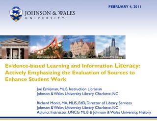 Joe Eshleman, MLIS, Instruction Librarian Johnson & Wales University Library, Charlotte, NC Richard Moniz, MA, MLIS, EdD, Director of Library Services Johnson & Wales University Library, Charlotte, NC Adjunct Instructor, UNCG MLIS & Johnson & Wales University, History Evidence-based Learning and Information  Literacy : Actively Emphasizing the Evaluation of Sources to Enhance Student Work FEBRUARY 4, 2011 