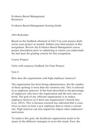 Evidence-Based Management
Resources
Evidence-Based Management Scoring Guide
.
APA Refresher
.
Based on the feedback obtained in Unit 9 on your project draft,
revise your project as needed. Submit your final project in this
assignment. Review the Evidence-Based Management course
project description prior to submitting to ensure you understand
the and meet the grading criteria for this assignment.
Course Project:
Units with response feedback for Final Project:
Unit 4
-
How does the organization curb high employee turnover?
The organization has been hiring administrators, but the number
of those quitting is more than the retention rate. This is referred
to as employee turnover. It has been described as the percentage
of employees who leave the organization and the new ones are
hired. The goal of any efficient organization is to reduce
employee turnover as it hurts any organization’s bottom line
(Lee, 2012). This is because research has indicated that it costs
twice as more to train a new employee than to retain a current
one. High turnover can also negatively impact other employees’
motivation.
To achieve this goal, the healthcare organization needs to be
aware of the different strategies to avert this trend. First, the
 