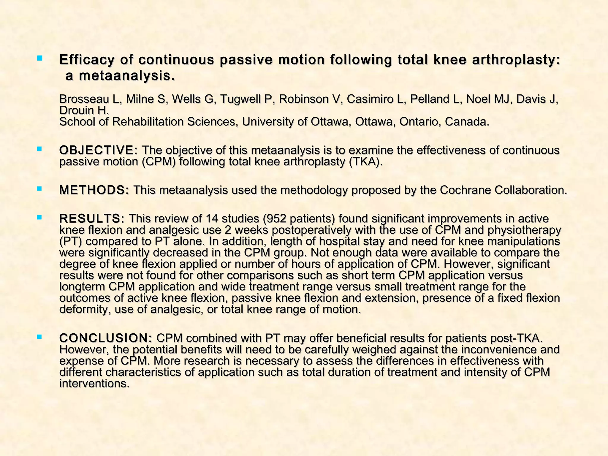  Efficacy of continuous passive motion following total knee arthroplasty:Efficacy of continuous passive motion following total knee arthroplasty:
a metaanalysis.a metaanalysis.
Brosseau L, Milne S, Wells G, Tugwell P, Robinson V, Casimiro L, Pelland L, Noel MJ, Davis J,Brosseau L, Milne S, Wells G, Tugwell P, Robinson V, Casimiro L, Pelland L, Noel MJ, Davis J,
Drouin H.Drouin H.
School of Rehabilitation Sciences, University of Ottawa, Ottawa, Ontario, Canada.School of Rehabilitation Sciences, University of Ottawa, Ottawa, Ontario, Canada.
 OBJECTIVE:OBJECTIVE: The objective of this metaanalysis is to examine the effectiveness of continuousThe objective of this metaanalysis is to examine the effectiveness of continuous
passive motion (CPM) following total knee arthroplasty (TKA).passive motion (CPM) following total knee arthroplasty (TKA).
 METHODS:METHODS: This metaanalysis used the methodology proposed by the Cochrane Collaboration.This metaanalysis used the methodology proposed by the Cochrane Collaboration.
 RESULTS:RESULTS: This review of 14 studies (952 patients) found significant improvements in activeThis review of 14 studies (952 patients) found significant improvements in active
knee flexion and analgesic use 2 weeks postoperatively with the use of CPM and physiotherapyknee flexion and analgesic use 2 weeks postoperatively with the use of CPM and physiotherapy
(PT) compared to PT alone. In addition, length of hospital stay and need for knee manipulations(PT) compared to PT alone. In addition, length of hospital stay and need for knee manipulations
were significantly decreased in the CPM group. Not enough data were available to compare thewere significantly decreased in the CPM group. Not enough data were available to compare the
degree of knee flexion applied or number of hours of application of CPM. However, significantdegree of knee flexion applied or number of hours of application of CPM. However, significant
results were not found for other comparisons such as short term CPM application versusresults were not found for other comparisons such as short term CPM application versus
longterm CPM application and wide treatment range versus small treatment range for thelongterm CPM application and wide treatment range versus small treatment range for the
outcomes of active knee flexion, passive knee flexion and extension, presence of a fixed flexionoutcomes of active knee flexion, passive knee flexion and extension, presence of a fixed flexion
deformity, use of analgesic, or total knee range of motion.deformity, use of analgesic, or total knee range of motion.
 CONCLUSION:CONCLUSION: CPM combined with PT may offer beneficial results for patients post-TKA.CPM combined with PT may offer beneficial results for patients post-TKA.
However, the potential benefits will need to be carefully weighed against the inconvenience andHowever, the potential benefits will need to be carefully weighed against the inconvenience and
expense of CPM. More research is necessary to assess the differences in effectiveness withexpense of CPM. More research is necessary to assess the differences in effectiveness with
different characteristics of application such as total duration of treatment and intensity of CPMdifferent characteristics of application such as total duration of treatment and intensity of CPM
interventions.interventions.
 