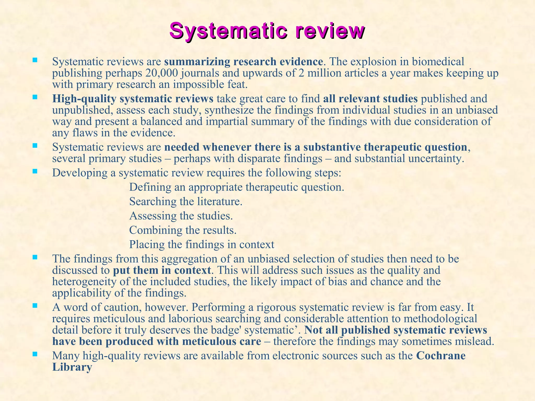 Systematic reviewSystematic review
 Systematic reviews are summarizing research evidence. The explosion in biomedical
publishing perhaps 20,000 journals and upwards of 2 million articles a year makes keeping up
with primary research an impossible feat.
 High-quality systematic reviews take great care to find all relevant studies published and
unpublished, assess each study, synthesize the findings from individual studies in an unbiased
way and present a balanced and impartial summary of the findings with due consideration of
any flaws in the evidence.
 Systematic reviews are needed whenever there is a substantive therapeutic question,
several primary studies – perhaps with disparate findings – and substantial uncertainty.
 Developing a systematic review requires the following steps:
Defining an appropriate therapeutic question.
Searching the literature.
Assessing the studies.
Combining the results.
Placing the findings in context
 The findings from this aggregation of an unbiased selection of studies then need to be
discussed to put them in context. This will address such issues as the quality and
heterogeneity of the included studies, the likely impact of bias and chance and the
applicability of the findings.
 A word of caution, however. Performing a rigorous systematic review is far from easy. It
requires meticulous and laborious searching and considerable attention to methodological
detail before it truly deserves the badge' systematic’. Not all published systematic reviews
have been produced with meticulous care – therefore the findings may sometimes mislead.
 Many high-quality reviews are available from electronic sources such as the Cochrane
Library
 