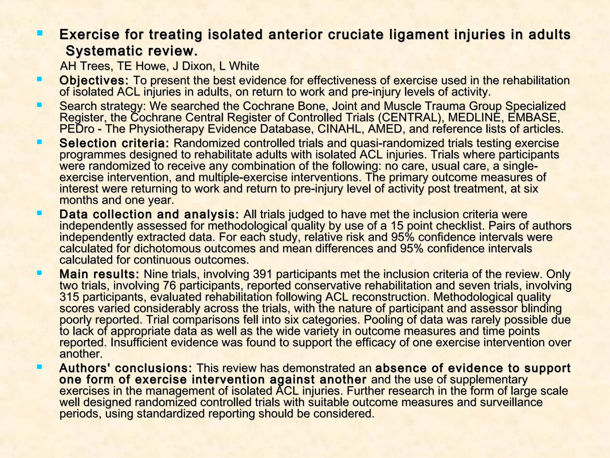  Exercise for treating isolated anterior cruciate ligament injuries in adultsExercise for treating isolated anterior cruciate ligament injuries in adults
Systematic review.Systematic review.
AH Trees, TE Howe, J Dixon, L WhiteAH Trees, TE Howe, J Dixon, L White
 Objectives:Objectives: To present the best evidence for effectiveness of exercise used in the rehabilitationTo present the best evidence for effectiveness of exercise used in the rehabilitation
of isolated ACL injuries in adults, on return to work and pre-injury levels of activity.of isolated ACL injuries in adults, on return to work and pre-injury levels of activity.
 Search strategy: We searched the Cochrane Bone, Joint and Muscle Trauma Group SpecializedSearch strategy: We searched the Cochrane Bone, Joint and Muscle Trauma Group Specialized
Register, the Cochrane Central Register of Controlled Trials (CENTRAL), MEDLINE, EMBASE,Register, the Cochrane Central Register of Controlled Trials (CENTRAL), MEDLINE, EMBASE,
PEDro - The Physiotherapy Evidence Database, CINAHL, AMED, and reference lists of articles.PEDro - The Physiotherapy Evidence Database, CINAHL, AMED, and reference lists of articles.
 Selection criteria:Selection criteria: Randomized controlled trials and quasi-randomized trials testing exerciseRandomized controlled trials and quasi-randomized trials testing exercise
programmes designed to rehabilitate adults with isolated ACL injuries. Trials where participantsprogrammes designed to rehabilitate adults with isolated ACL injuries. Trials where participants
were randomized to receive any combination of the following: no care, usual care, a single-were randomized to receive any combination of the following: no care, usual care, a single-
exercise intervention, and multiple-exercise interventions. The primary outcome measures ofexercise intervention, and multiple-exercise interventions. The primary outcome measures of
interest were returning to work and return to pre-injury level of activity post treatment, at sixinterest were returning to work and return to pre-injury level of activity post treatment, at six
months and one year.months and one year.
 Data collection and analysis:Data collection and analysis: All trials judged to have met the inclusion criteria wereAll trials judged to have met the inclusion criteria were
independently assessed for methodological quality by use of a 15 point checklist. Pairs of authorsindependently assessed for methodological quality by use of a 15 point checklist. Pairs of authors
independently extracted data. For each study, relative risk and 95% confidence intervals wereindependently extracted data. For each study, relative risk and 95% confidence intervals were
calculated for dichotomous outcomes and mean differences and 95% confidence intervalscalculated for dichotomous outcomes and mean differences and 95% confidence intervals
calculated for continuous outcomes.calculated for continuous outcomes.
 Main results:Main results: Nine trials, involving 391 participants met the inclusion criteria of the review. OnlyNine trials, involving 391 participants met the inclusion criteria of the review. Only
two trials, involving 76 participants, reported conservative rehabilitation and seven trials, involvingtwo trials, involving 76 participants, reported conservative rehabilitation and seven trials, involving
315 participants, evaluated rehabilitation following ACL reconstruction. Methodological quality315 participants, evaluated rehabilitation following ACL reconstruction. Methodological quality
scores varied considerably across the trials, with the nature of participant and assessor blindingscores varied considerably across the trials, with the nature of participant and assessor blinding
poorly reported. Trial comparisons fell into six categories. Pooling of data was rarely possible duepoorly reported. Trial comparisons fell into six categories. Pooling of data was rarely possible due
to lack of appropriate data as well as the wide variety in outcome measures and time pointsto lack of appropriate data as well as the wide variety in outcome measures and time points
reported. Insufficient evidence was found to support the efficacy of one exercise intervention overreported. Insufficient evidence was found to support the efficacy of one exercise intervention over
another.another.
 Authors' conclusions:Authors' conclusions: This review has demonstrated anThis review has demonstrated an absence of evidence to supportabsence of evidence to support
one form of exercise intervention against anotherone form of exercise intervention against another and the use of supplementaryand the use of supplementary
exercises in the management of isolated ACL injuries. Further research in the form of large scaleexercises in the management of isolated ACL injuries. Further research in the form of large scale
well designed randomized controlled trials with suitable outcome measures and surveillancewell designed randomized controlled trials with suitable outcome measures and surveillance
periods, using standardized reporting should be considered.periods, using standardized reporting should be considered.
 