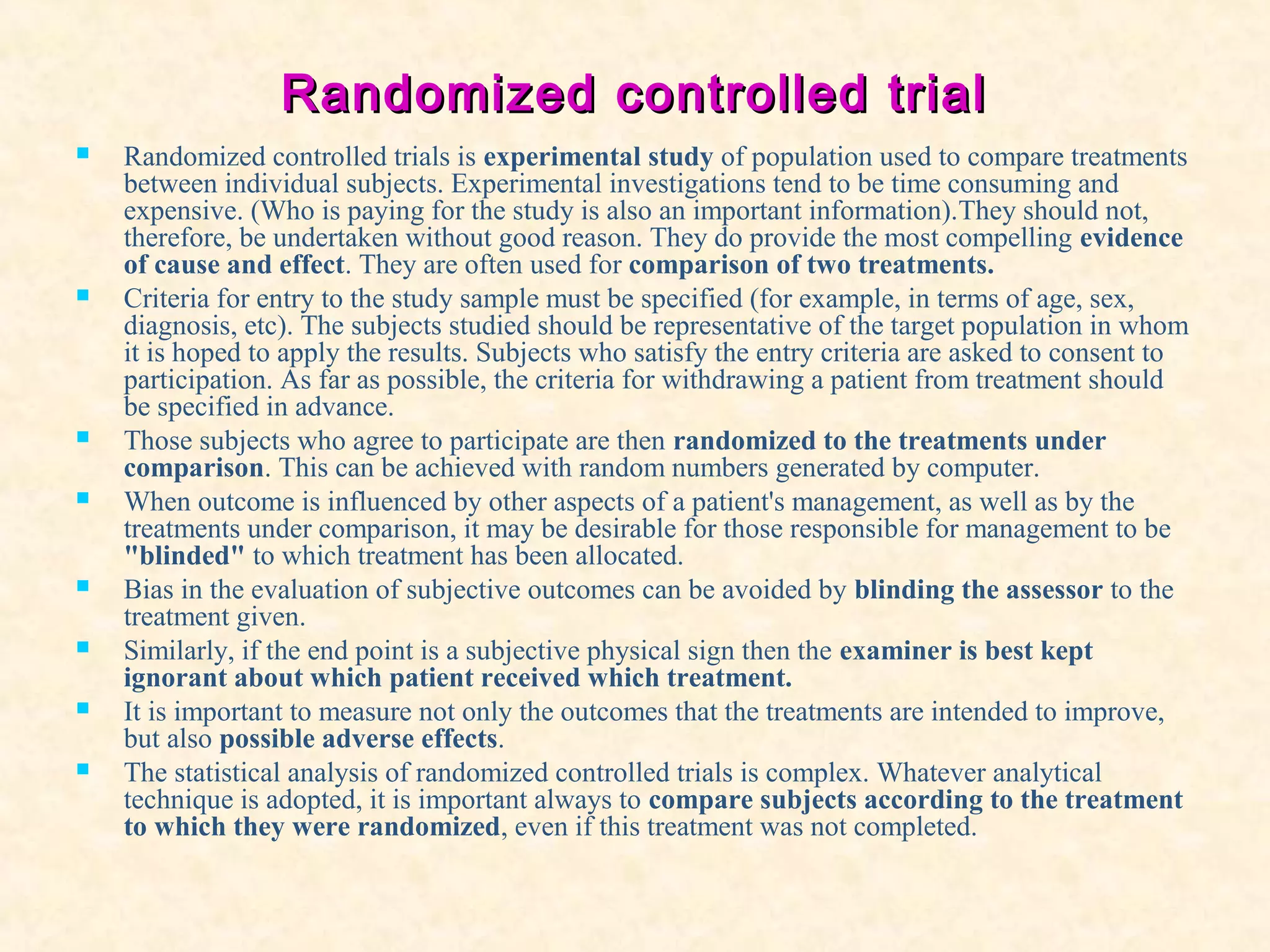 Randomized controlled trialRandomized controlled trial
 Randomized controlled trials is experimental study of population used to compare treatments
between individual subjects. Experimental investigations tend to be time consuming and
expensive. (Who is paying for the study is also an important information).They should not,
therefore, be undertaken without good reason. They do provide the most compelling evidence
of cause and effect. They are often used for comparison of two treatments.
 Criteria for entry to the study sample must be specified (for example, in terms of age, sex,
diagnosis, etc). The subjects studied should be representative of the target population in whom
it is hoped to apply the results. Subjects who satisfy the entry criteria are asked to consent to
participation. As far as possible, the criteria for withdrawing a patient from treatment should
be specified in advance.
 Those subjects who agree to participate are then randomized to the treatments under
comparison. This can be achieved with random numbers generated by computer.
 When outcome is influenced by other aspects of a patient's management, as well as by the
treatments under comparison, it may be desirable for those responsible for management to be
"blinded" to which treatment has been allocated.
 Bias in the evaluation of subjective outcomes can be avoided by blinding the assessor to the
treatment given.
 Similarly, if the end point is a subjective physical sign then the examiner is best kept
ignorant about which patient received which treatment.
 It is important to measure not only the outcomes that the treatments are intended to improve,
but also possible adverse effects.
 The statistical analysis of randomized controlled trials is complex. Whatever analytical
technique is adopted, it is important always to compare subjects according to the treatment
to which they were randomized, even if this treatment was not completed.
 