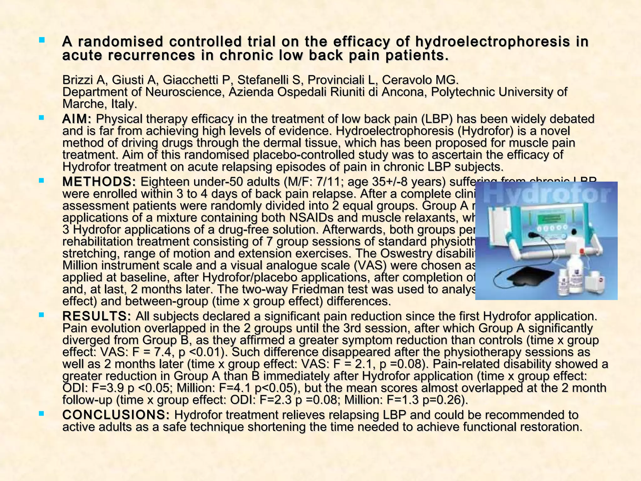  A randomised controlled trial on the efficacy of hydroelectrophoresis inA randomised controlled trial on the efficacy of hydroelectrophoresis in
acute recurrences in chronic low back pain patients.acute recurrences in chronic low back pain patients.
Brizzi A, Giusti A, Giacchetti P, Stefanelli S, Provinciali L, Ceravolo MG.Brizzi A, Giusti A, Giacchetti P, Stefanelli S, Provinciali L, Ceravolo MG.
Department of Neuroscience, Azienda Ospedali Riuniti di Ancona, Polytechnic University ofDepartment of Neuroscience, Azienda Ospedali Riuniti di Ancona, Polytechnic University of
Marche, Italy.Marche, Italy.
 AIM:AIM: Physical therapy efficacy in the treatment of low back pain (LBP) has been widely debatedPhysical therapy efficacy in the treatment of low back pain (LBP) has been widely debated
and is far from achieving high levels of evidence. Hydroelectrophoresis (Hydrofor) is a noveland is far from achieving high levels of evidence. Hydroelectrophoresis (Hydrofor) is a novel
method of driving drugs through the dermal tissue, which has been proposed for muscle painmethod of driving drugs through the dermal tissue, which has been proposed for muscle pain
treatment. Aim of this randomised placebo-controlled study was to ascertain the efficacy oftreatment. Aim of this randomised placebo-controlled study was to ascertain the efficacy of
Hydrofor treatment on acute relapsing episodes of pain in chronic LBP subjects.Hydrofor treatment on acute relapsing episodes of pain in chronic LBP subjects.
 METHODS:METHODS: Eighteen under-50 adults (M/F: 7/11; age 35+/-8 years) suffering from chronic LBPEighteen under-50 adults (M/F: 7/11; age 35+/-8 years) suffering from chronic LBP
were enrolled within 3 to 4 days of back pain relapse. After a complete clinical and functionalwere enrolled within 3 to 4 days of back pain relapse. After a complete clinical and functional
assessment patients were randomly divided into 2 equal groups. Group A received 3 Hydroforassessment patients were randomly divided into 2 equal groups. Group A received 3 Hydrofor
applications of a mixture containing both NSAIDs and muscle relaxants, whereas Group B receivedapplications of a mixture containing both NSAIDs and muscle relaxants, whereas Group B received
3 Hydrofor applications of a drug-free solution. Afterwards, both groups performed the same3 Hydrofor applications of a drug-free solution. Afterwards, both groups performed the same
rehabilitation treatment consisting of 7 group sessions of standard physiotherapy, includingrehabilitation treatment consisting of 7 group sessions of standard physiotherapy, including
stretching, range of motion and extension exercises. The Oswestry disability index (ODI), thestretching, range of motion and extension exercises. The Oswestry disability index (ODI), the
Million instrument scale and a visual analogue scale (VAS) were chosen as outcome measures andMillion instrument scale and a visual analogue scale (VAS) were chosen as outcome measures and
applied at baseline, after Hydrofor/placebo applications, after completion of rehabilitation sessionsapplied at baseline, after Hydrofor/placebo applications, after completion of rehabilitation sessions
and, at last, 2 months later. The two-way Friedman test was used to analyse within-group (timeand, at last, 2 months later. The two-way Friedman test was used to analyse within-group (time
effect) and between-group (time x group effect) differences.effect) and between-group (time x group effect) differences.
 RESULTS:RESULTS: All subjects declared a significant pain reduction since the first Hydrofor application.All subjects declared a significant pain reduction since the first Hydrofor application.
Pain evolution overlapped in the 2 groups until the 3rd session, after which Group A significantlyPain evolution overlapped in the 2 groups until the 3rd session, after which Group A significantly
diverged from Group B, as they affirmed a greater symptom reduction than controls (time x groupdiverged from Group B, as they affirmed a greater symptom reduction than controls (time x group
effect: VAS: F = 7.4, p <0.01). Such difference disappeared after the physiotherapy sessions aseffect: VAS: F = 7.4, p <0.01). Such difference disappeared after the physiotherapy sessions as
well as 2 months later (time x group effect: VAS: F = 2.1, p =0.08). Pain-related disability showed awell as 2 months later (time x group effect: VAS: F = 2.1, p =0.08). Pain-related disability showed a
greater reduction in Group A than B immediately after Hydrofor application (time x group effect:greater reduction in Group A than B immediately after Hydrofor application (time x group effect:
ODI: F=3.9 p <0.05; Million: F=4.1 p<0.05), but the mean scores almost overlapped at the 2 monthODI: F=3.9 p <0.05; Million: F=4.1 p<0.05), but the mean scores almost overlapped at the 2 month
follow-up (time x group effect: ODI: F=2.3 p =0.08; Million: F=1.3 p=0.26).follow-up (time x group effect: ODI: F=2.3 p =0.08; Million: F=1.3 p=0.26).
 CONCLUSIONS:CONCLUSIONS: Hydrofor treatment relieves relapsing LBP and could be recommended toHydrofor treatment relieves relapsing LBP and could be recommended to
active adults as a safe technique shortening the time needed to achieve functional restoration.active adults as a safe technique shortening the time needed to achieve functional restoration.
 