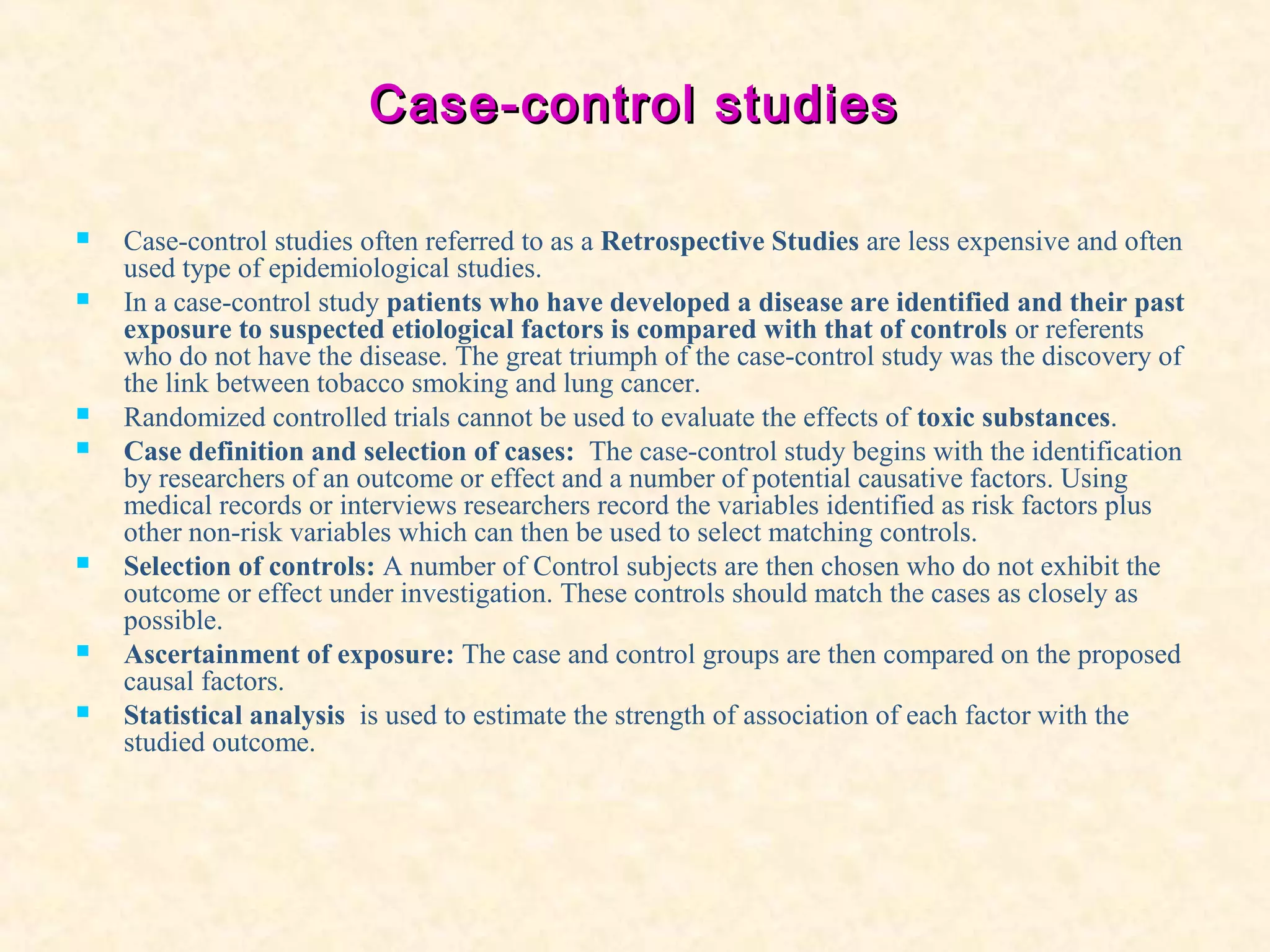 Case-control studiesCase-control studies
 Case-control studies often referred to as a Retrospective Studies are less expensive and often
used type of epidemiological studies.
 In a case-control study patients who have developed a disease are identified and their past
exposure to suspected etiological factors is compared with that of controls or referents
who do not have the disease. The great triumph of the case-control study was the discovery of
the link between tobacco smoking and lung cancer.
 Randomized controlled trials cannot be used to evaluate the effects of toxic substances.
 Case definition and selection of cases: The case-control study begins with the identification
by researchers of an outcome or effect and a number of potential causative factors. Using
medical records or interviews researchers record the variables identified as risk factors plus
other non-risk variables which can then be used to select matching controls.
 Selection of controls: A number of Control subjects are then chosen who do not exhibit the
outcome or effect under investigation. These controls should match the cases as closely as
possible.
 Ascertainment of exposure: The case and control groups are then compared on the proposed
causal factors.
 Statistical analysis is used to estimate the strength of association of each factor with the
studied outcome.
 