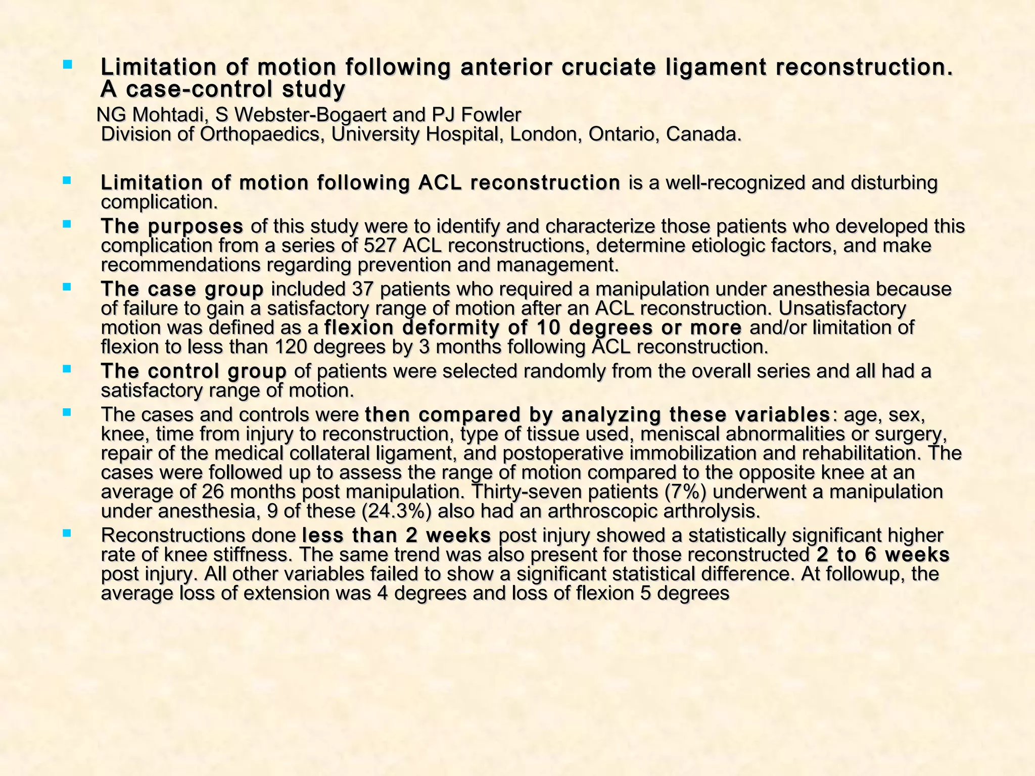  Limitation of motion following anterior cruciate ligament reconstruction.Limitation of motion following anterior cruciate ligament reconstruction.
A case-control studyA case-control study
NG Mohtadi, S Webster-Bogaert and PJ FowlerNG Mohtadi, S Webster-Bogaert and PJ Fowler
Division of Orthopaedics, University Hospital, London, Ontario, Canada.Division of Orthopaedics, University Hospital, London, Ontario, Canada.
 Limitation of motion following ACL reconstructionLimitation of motion following ACL reconstruction is a well-recognized and disturbingis a well-recognized and disturbing
complication.complication.
 The purposesThe purposes of this study were to identify and characterize those patients who developed thisof this study were to identify and characterize those patients who developed this
complication from a series of 527 ACL reconstructions, determine etiologic factors, and makecomplication from a series of 527 ACL reconstructions, determine etiologic factors, and make
recommendations regarding prevention and management.recommendations regarding prevention and management.
 The case groupThe case group included 37 patients who required a manipulation under anesthesia becauseincluded 37 patients who required a manipulation under anesthesia because
of failure to gain a satisfactory range of motion after an ACL reconstruction. Unsatisfactoryof failure to gain a satisfactory range of motion after an ACL reconstruction. Unsatisfactory
motion was defined as amotion was defined as a flexion deformity of 10 degrees or moreflexion deformity of 10 degrees or more and/or limitation ofand/or limitation of
flexion to less than 120 degrees by 3 months following ACL reconstruction.flexion to less than 120 degrees by 3 months following ACL reconstruction.
 The control groupThe control group of patients were selected randomly from the overall series and all had aof patients were selected randomly from the overall series and all had a
satisfactory range of motion.satisfactory range of motion.
 The cases and controls wereThe cases and controls were then compared by analyzing these variablesthen compared by analyzing these variables : age, sex,: age, sex,
knee, time from injury to reconstruction, type of tissue used, meniscal abnormalities or surgery,knee, time from injury to reconstruction, type of tissue used, meniscal abnormalities or surgery,
repair of the medical collateral ligament, and postoperative immobilization and rehabilitation. Therepair of the medical collateral ligament, and postoperative immobilization and rehabilitation. The
cases were followed up to assess the range of motion compared to the opposite knee at ancases were followed up to assess the range of motion compared to the opposite knee at an
average of 26 months post manipulation. Thirty-seven patients (7%) underwent a manipulationaverage of 26 months post manipulation. Thirty-seven patients (7%) underwent a manipulation
under anesthesia, 9 of these (24.3%) also had an arthroscopic arthrolysis.under anesthesia, 9 of these (24.3%) also had an arthroscopic arthrolysis.
 Reconstructions doneReconstructions done less than 2 weeksless than 2 weeks post injury showed a statistically significant higherpost injury showed a statistically significant higher
rate of knee stiffness. The same trend was also present for those reconstructedrate of knee stiffness. The same trend was also present for those reconstructed 2 to 6 weeks2 to 6 weeks
post injury. All other variables failed to show a significant statistical difference. At followup, thepost injury. All other variables failed to show a significant statistical difference. At followup, the
average loss of extension was 4 degrees and loss of flexion 5 degreesaverage loss of extension was 4 degrees and loss of flexion 5 degrees
 