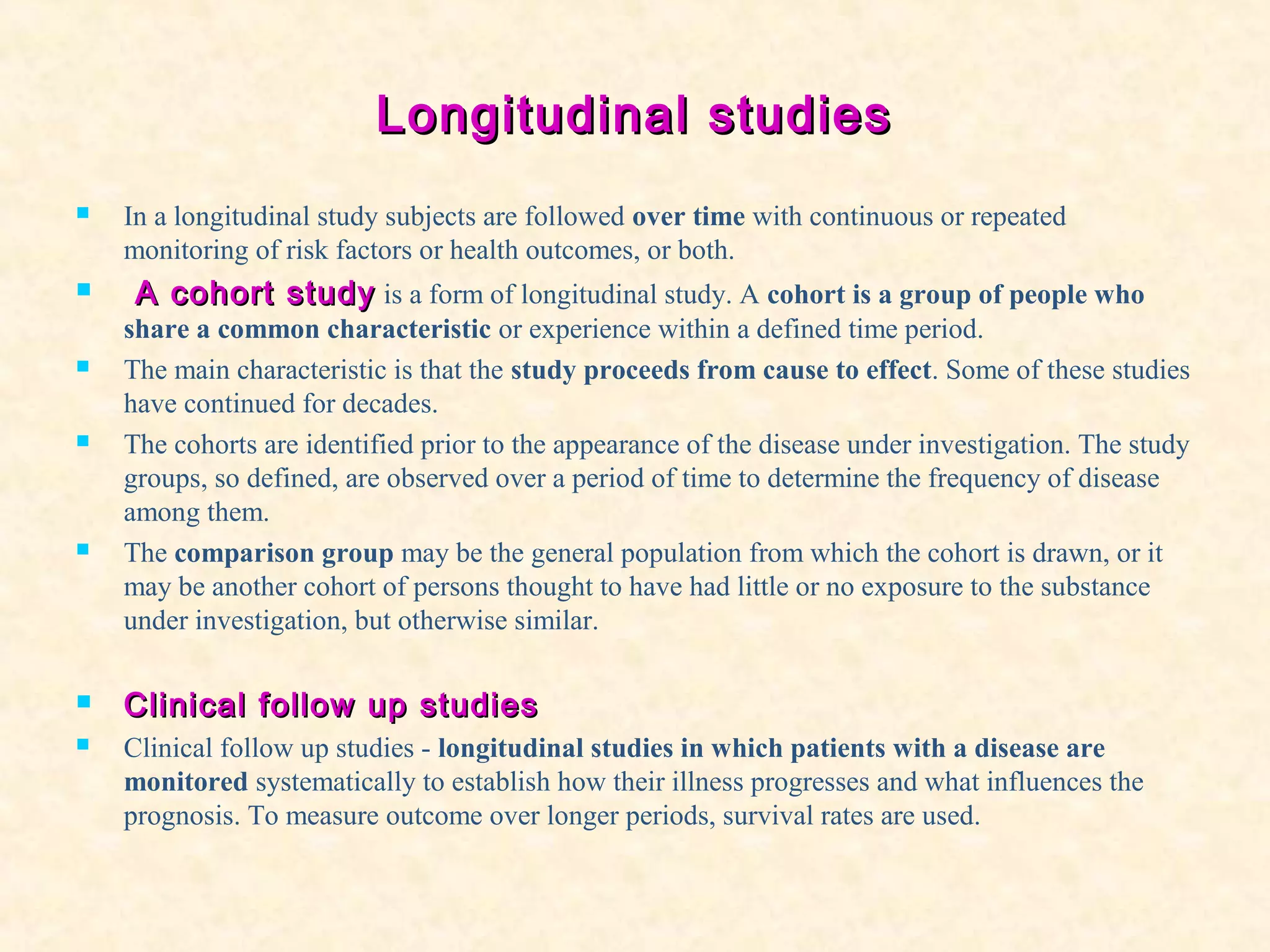 Longitudinal studiesLongitudinal studies
 In a longitudinal study subjects are followed over time with continuous or repeated
monitoring of risk factors or health outcomes, or both.
 A cohort studyA cohort study is a form of longitudinal study. A cohort is a group of people who
share a common characteristic or experience within a defined time period.
 The main characteristic is that the study proceeds from cause to effect. Some of these studies
have continued for decades.
 The cohorts are identified prior to the appearance of the disease under investigation. The study
groups, so defined, are observed over a period of time to determine the frequency of disease
among them.
 The comparison group may be the general population from which the cohort is drawn, or it
may be another cohort of persons thought to have had little or no exposure to the substance
under investigation, but otherwise similar.
 Clinical follow up studiesClinical follow up studies
 Clinical follow up studies - longitudinal studies in which patients with a disease are
monitored systematically to establish how their illness progresses and what influences the
prognosis. To measure outcome over longer periods, survival rates are used.
 