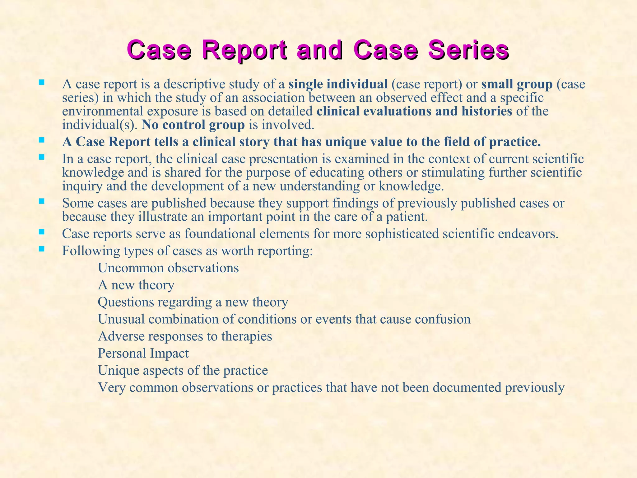 Case Report andCase Report and Case SeriesCase Series
 A case report is a descriptive study of a single individual (case report) or small group (case
series) in which the study of an association between an observed effect and a specific
environmental exposure is based on detailed clinical evaluations and histories of the
individual(s). No control group is involved.
 A Case Report tells a clinical story that has unique value to the field of practice.
 In a case report, the clinical case presentation is examined in the context of current scientific
knowledge and is shared for the purpose of educating others or stimulating further scientific
inquiry and the development of a new understanding or knowledge.
 Some cases are published because they support findings of previously published cases or
because they illustrate an important point in the care of a patient.
 Case reports serve as foundational elements for more sophisticated scientific endeavors.
 Following types of cases as worth reporting:
Uncommon observations
A new theory
Questions regarding a new theory
Unusual combination of conditions or events that cause confusion
Adverse responses to therapies
Personal Impact
Unique aspects of the practice
Very common observations or practices that have not been documented previously
 