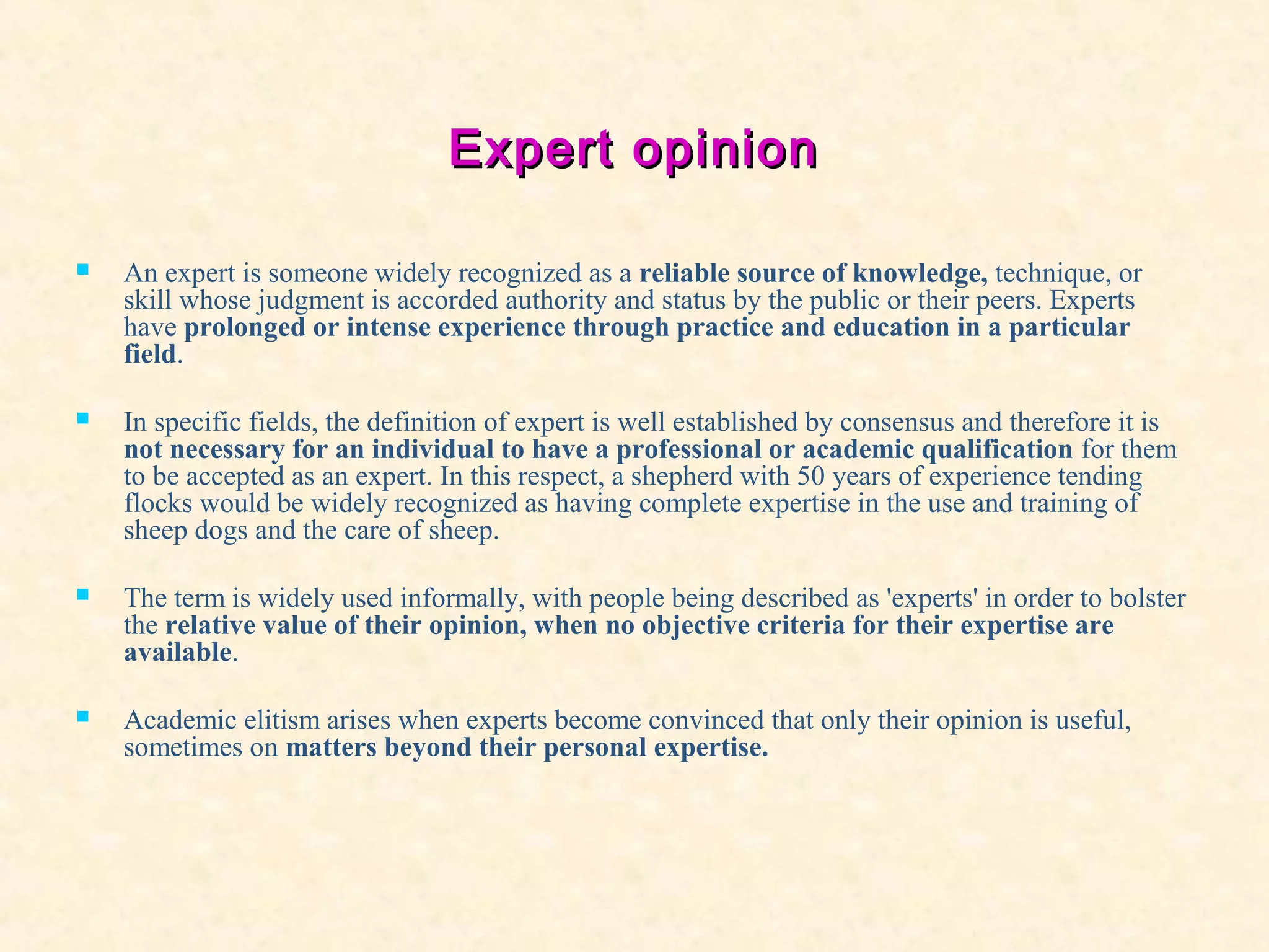 Expert opinionExpert opinion
 An expert is someone widely recognized as a reliable source of knowledge, technique, or
skill whose judgment is accorded authority and status by the public or their peers. Experts
have prolonged or intense experience through practice and education in a particular
field.
 In specific fields, the definition of expert is well established by consensus and therefore it is
not necessary for an individual to have a professional or academic qualification for them
to be accepted as an expert. In this respect, a shepherd with 50 years of experience tending
flocks would be widely recognized as having complete expertise in the use and training of
sheep dogs and the care of sheep.
 The term is widely used informally, with people being described as 'experts' in order to bolster
the relative value of their opinion, when no objective criteria for their expertise are
available.
 Academic elitism arises when experts become convinced that only their opinion is useful,
sometimes on matters beyond their personal expertise.
 