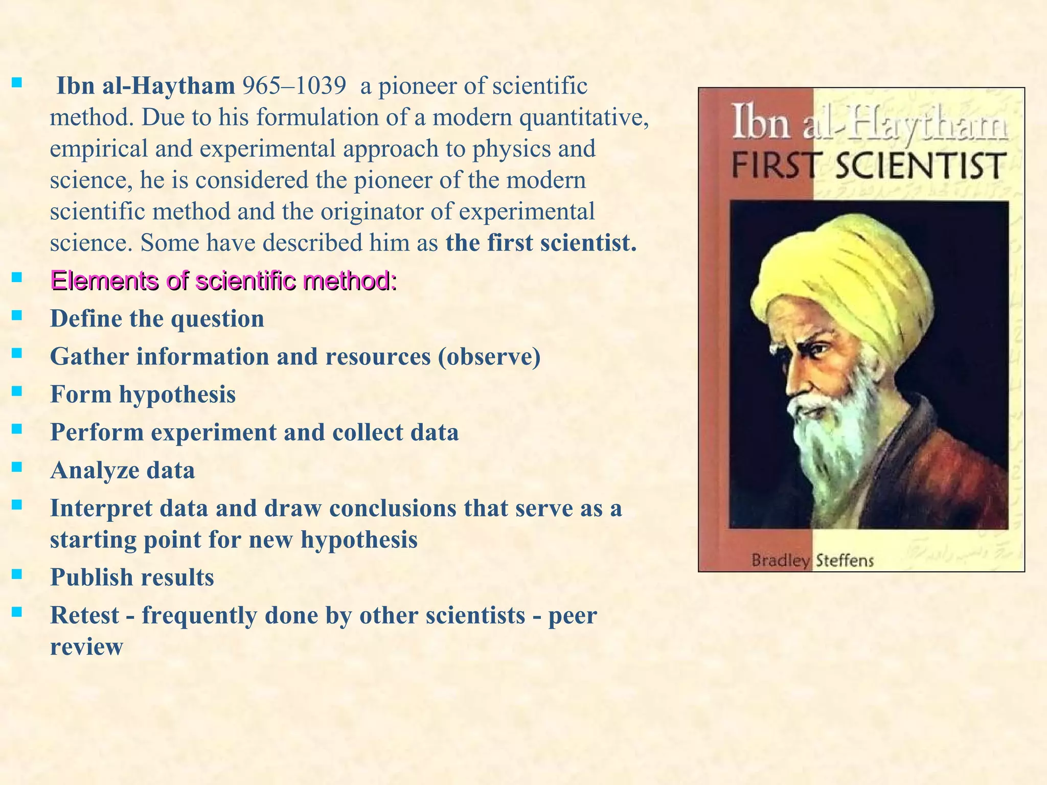  Ibn al-Haytham 965–1039 a pioneer of scientific
method. Due to his formulation of a modern quantitative,
empirical and experimental approach to physics and
science, he is considered the pioneer of the modern
scientific method and the originator of experimental
science. Some have described him as the first scientist.
 Elements of scientific methodElements of scientific method::
 Define the question
 Gather information and resources (observe)
 Form hypothesis
 Perform experiment and collect data
 Analyze data
 Interpret data and draw conclusions that serve as a
starting point for new hypothesis
 Publish results
 Retest - frequently done by other scientists - peer
review
 