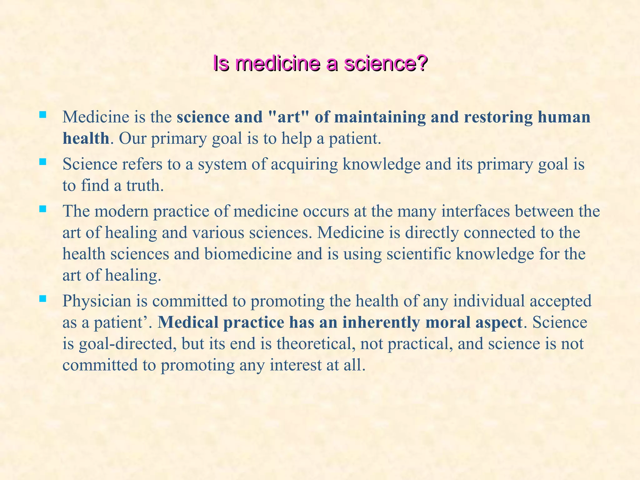 Is medicine a science?Is medicine a science?
 Medicine is the science and "art" of maintaining and restoring human
health. Our primary goal is to help a patient.
 Science refers to a system of acquiring knowledge and its primary goal is
to find a truth.
 The modern practice of medicine occurs at the many interfaces between the
art of healing and various sciences. Medicine is directly connected to the
health sciences and biomedicine and is using scientific knowledge for the
art of healing.
 Physician is committed to promoting the health of any individual accepted
as a patient’. Medical practice has an inherently moral aspect. Science
is goal-directed, but its end is theoretical, not practical, and science is not
committed to promoting any interest at all.
 
