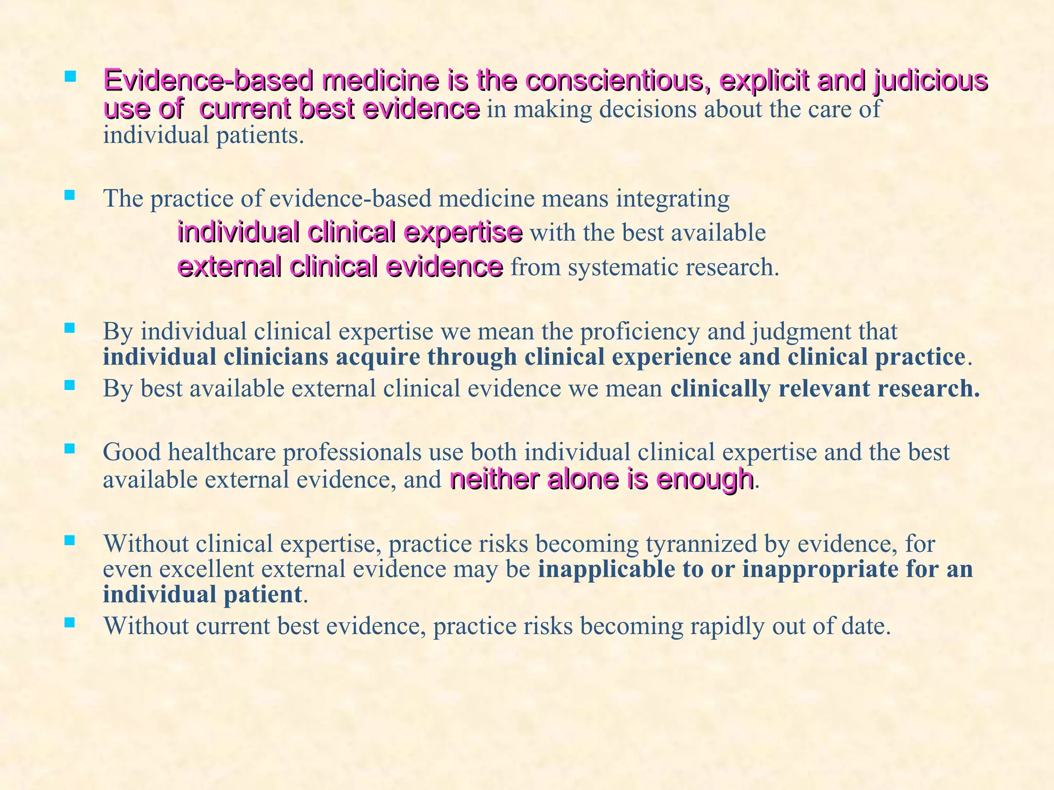  Evidence-based medicine is the conscientious, explicit and judiciousEvidence-based medicine is the conscientious, explicit and judicious
use of current bestuse of current best evidenceevidence in making decisions about the care of
individual patients.
 The practice of evidence-based medicine means integrating
individual clinical expertiseindividual clinical expertise with the best available
external clinical evidenceexternal clinical evidence from systematic research.
 By individual clinical expertise we mean the proficiency and judgment that
individual clinicians acquire through clinical experience and clinical practice.
 By best available external clinical evidence we mean clinically relevant research.
 Good healthcare professionals use both individual clinical expertise and the best
available external evidence, and neither alone is enoughneither alone is enough.
 Without clinical expertise, practice risks becoming tyrannized by evidence, for
even excellent external evidence may be inapplicable to or inappropriate for an
individual patient.
 Without current best evidence, practice risks becoming rapidly out of date.
 