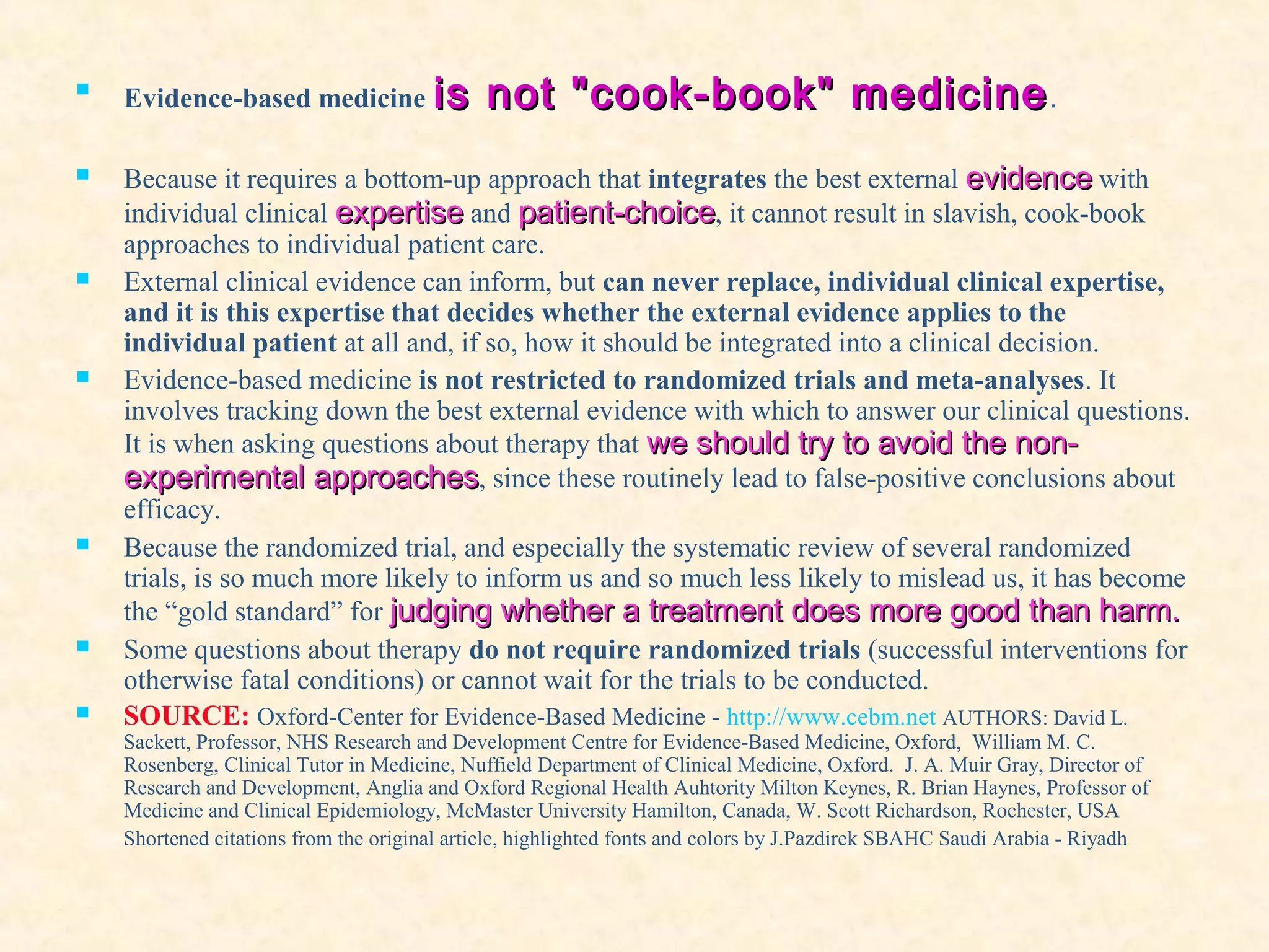 
Evidence-based medicine is not "cook-book" medicineis not "cook-book" medicine.
 Because it requires a bottom-up approach that integrates the best external evidenceevidence with
individual clinical expertiseexpertise and patient-choicepatient-choice, it cannot result in slavish, cook-book
approaches to individual patient care.
 External clinical evidence can inform, but can never replace, individual clinical expertise,
and it is this expertise that decides whether the external evidence applies to the
individual patient at all and, if so, how it should be integrated into a clinical decision.
 Evidence-based medicine is not restricted to randomized trials and meta-analyses. It
involves tracking down the best external evidence with which to answer our clinical questions.
It is when asking questions about therapy that we should try to avoid the non-we should try to avoid the non-
experimental approachesexperimental approaches, since these routinely lead to false-positive conclusions about
efficacy.
 Because the randomized trial, and especially the systematic review of several randomized
trials, is so much more likely to inform us and so much less likely to mislead us, it has become
the “gold standard” for judging whether a treatment does more good than harm.judging whether a treatment does more good than harm.
 Some questions about therapy do not require randomized trials (successful interventions for
otherwise fatal conditions) or cannot wait for the trials to be conducted.
 SOURCE: Oxford-Center for Evidence-Based Medicine - http://www.cebm.net AUTHORS: David L.
Sackett, Professor, NHS Research and Development Centre for Evidence-Based Medicine, Oxford, William M. C.
Rosenberg, Clinical Tutor in Medicine, Nuffield Department of Clinical Medicine, Oxford. J. A. Muir Gray, Director of
Research and Development, Anglia and Oxford Regional Health Auhtority Milton Keynes, R. Brian Haynes, Professor of
Medicine and Clinical Epidemiology, McMaster University Hamilton, Canada, W. Scott Richardson, Rochester, USA
Shortened citations from the original article, highlighted fonts and colors by J.Pazdirek SBAHC Saudi Arabia - Riyadh
 