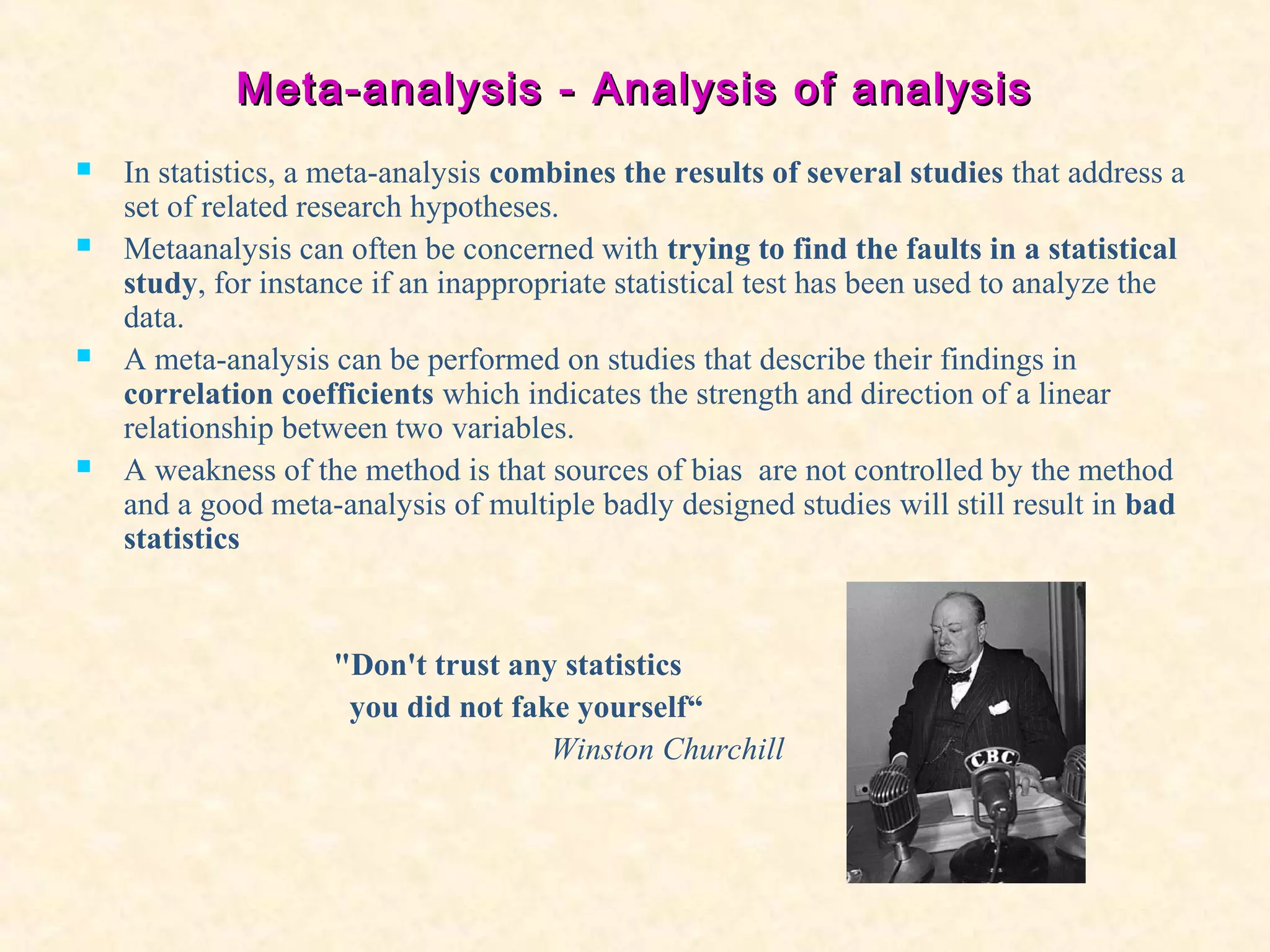 Meta-analysis -Meta-analysis - Analysis of analysisAnalysis of analysis
 In statistics, a meta-analysis combines the results of several studies that address a
set of related research hypotheses.
 Metaanalysis can often be concerned with trying to find the faults in a statistical
study, for instance if an inappropriate statistical test has been used to analyze the
data.
 A meta-analysis can be performed on studies that describe their findings in
correlation coefficients which indicates the strength and direction of a linear
relationship between two variables.
 A weakness of the method is that sources of bias are not controlled by the method
and a good meta-analysis of multiple badly designed studies will still result in bad
statistics
"Don't trust any statistics
you did not fake yourself“
Winston Churchill
 