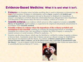 Evidence-Based Medicine:Evidence-Based Medicine: What it is and what it isn't.What it is and what it isn't.
 EvidenceEvidence in its broadest sense includes anything that is used to determine or demonstrate the
truth of an assertion. Evidence is information, such as facts, coupled with beliefs and
assumptions, that make information relevant to the proof or disproof of a hypothesis. A
person’s assumptions or beliefs about the relationship between alleged facts and a hypothesis
will determine if that person takes the facts as evidence. (which car is better…)
 Scientific evidenceScientific evidence is an evidence which serves to either support or counter a scientific
theory or hypothesis. Such evidence is expected to be empirical and properly documented in
accordance with scientific method.
 Scientific evidence is evidence where the dependence of the evidence on beliefs and
assumptions is not conceded, enabling to examine the background beliefs or assumptions.
Standards for evidence may vary according to whether the field of inquiry is among the
natural sciences or social sciences. (Where is medicine…?)
 Scientist can develop a theory which may be falsified or verified by testing it against evidence
or known facts. Asymmetry exists that evidence can prove a theory wrong, by establishing
facts that are inconsistent with the theory. In contrast, evidence cannot prove a theory
correct because other evidence, yet to be discovered, may exist that is inconsistent with
the theory - e.g no evidence exists for inteligent extraterestial live but it does not mean that it
is scientifically proven that no E.T exists…
 