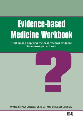 Evidence-based
 Medicine Workbook
 Finding and applying the best research evidence
             to improve patient care




                     ?
Written by Paul Glasziou, Chris Del Mar and Janet Salisbury
 