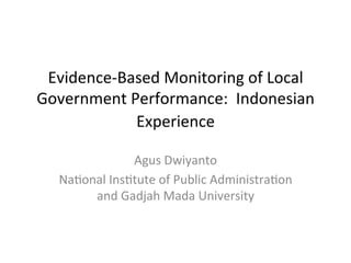 Evidence-­‐Based	
  Monitoring	
  of	
  Local	
  
Government	
  Performance:	
  	
  Indonesian	
  
Experience	
  
	
  
Agus	
  Dwiyanto	
  
NaBonal	
  InsBtute	
  of	
  Public	
  AdministraBon	
  
and	
  Gadjah	
  Mada	
  University	
  
 