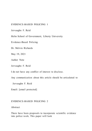 EVIDENCE-BASED POLICING 1
Jervaughn F. Reid
Helm School of Government, Liberty University
Evidence-Based Policing
Dr. Melvin Richards
May 19, 2021
Author Note
Jervaughn F. Reid
I do not have any conflict of interest to disclose.
Any communication about this article should be articulated to
Jervaughn F. Reid
Email: [email protected]
EVIDENCE-BASED POLICING 2
Abstract
There have been proposals to incorporate scientific evidence
into police work. This paper will look
 