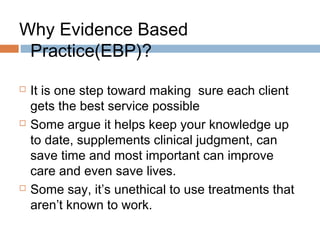 Why Evidence Based
Practice(EBP)?
 It is one step toward making sure each client
gets the best service possible
 Some argue it helps keep your knowledge up
to date, supplements clinical judgment, can
save time and most important can improve
care and even save lives.
 Some say, it’s unethical to use treatments that
aren’t known to work.
 
