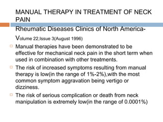 MANUAL THERAPY IN TREATMENT OF NECK
PAIN
Rheumatic Diseases Clinics of North America-
Volume 22,Issue 3(August 1996)
 Manual therapies have been demonstrated to be
effective for mechanical neck pain in the short term when
used in combination with other treatments.
 The risk of increased symptoms resulting from manual
therapy is low(in the range of 1%-2%),with the most
common symptom aggravation being vertigo or
dizziness.
 The risk of serious complication or death from neck
manipulation is extremely low(in the range of 0.0001%)
 