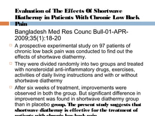 Evaluation of The Effects Of Shortwave
Diathermy in Patients With Chronic Low Back
Pain
Bangladesh Med Res Counc Bull-01-APR-
2009;35(1):18-20
 A prospective experimental study on 97 patients of
chronic low back pain was conducted to find out the
effects of shortwave diathermy.
 They were divided randomly into two groups and treated
with nonsteroidal anti-inflammatory drugs, exercises,
activities of daily living instructions and with or without
shortwave diathermy
 After six weeks of treatment, improvements were
observed in both the group. But significant difference in
improvement was found in shortwave diathermy group
than in placebo group. The present study suggests that
shortwave diathermy is effective forthe treatment of
 