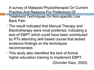 A survey of Malaysia Physiotherapist On Current
Practice And Reasons For Preference Of
Treatment Techniques On Non-specific Low
Back Pain
 The result indicated that Manual Therapy and
Electrotherapy were most preferred, indicating a
lack of EBPT which could have been contributed
by PTs attending skill based course that lacked
evidence findings on the techniques
recommended.
 This study also identified the lack of formal
higher education training to implement EBPT.
(Divinder Kaur, 2002)
 