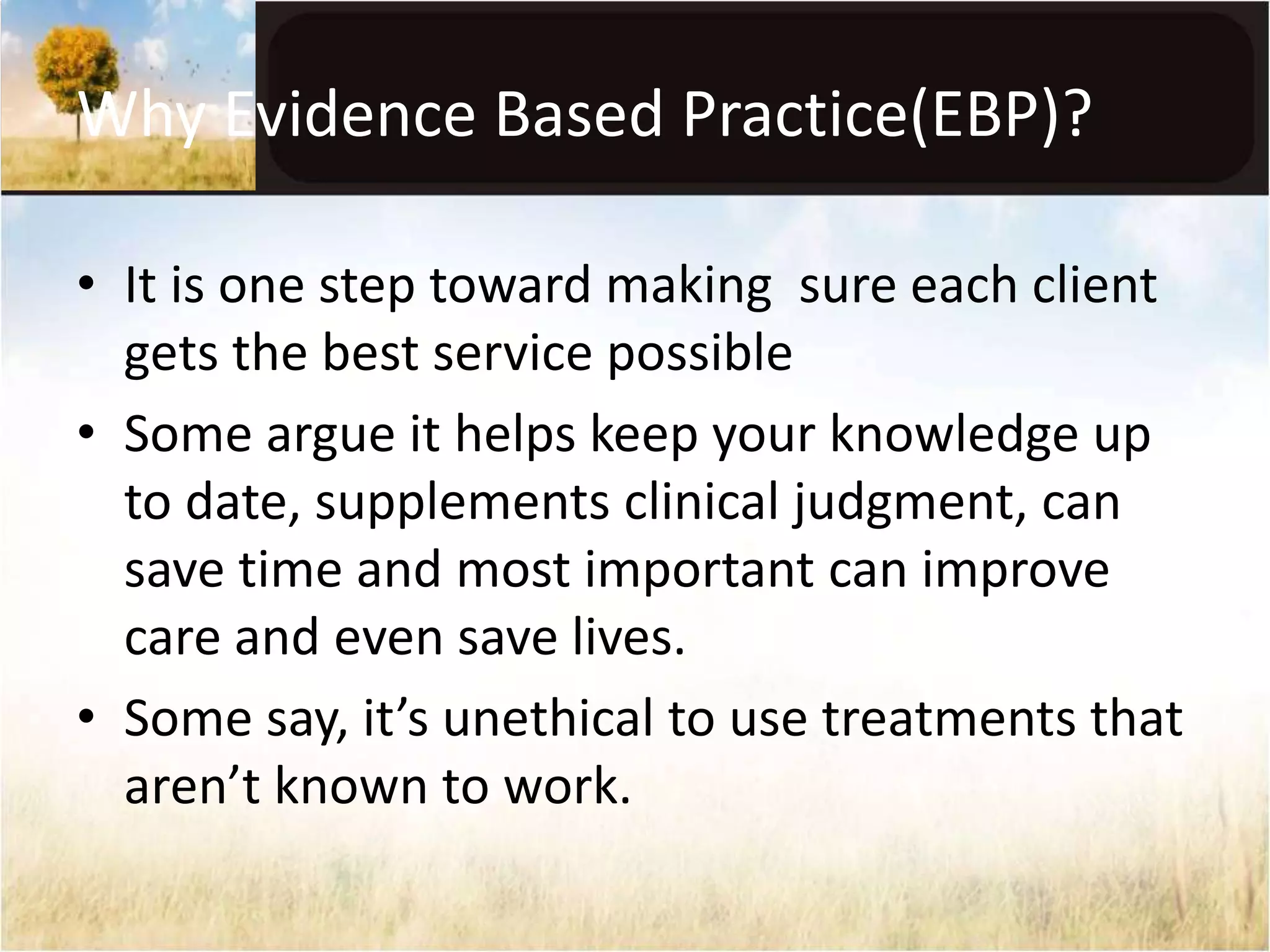 Why Evidence Based Practice(EBP)? 
• It is one step toward making sure each client 
gets the best service possible 
• Some argue it helps keep your knowledge up 
to date, supplements clinical judgment, can 
save time and most important can improve 
care and even save lives. 
• Some say, it’s unethical to use treatments that 
aren’t known to work. 
 