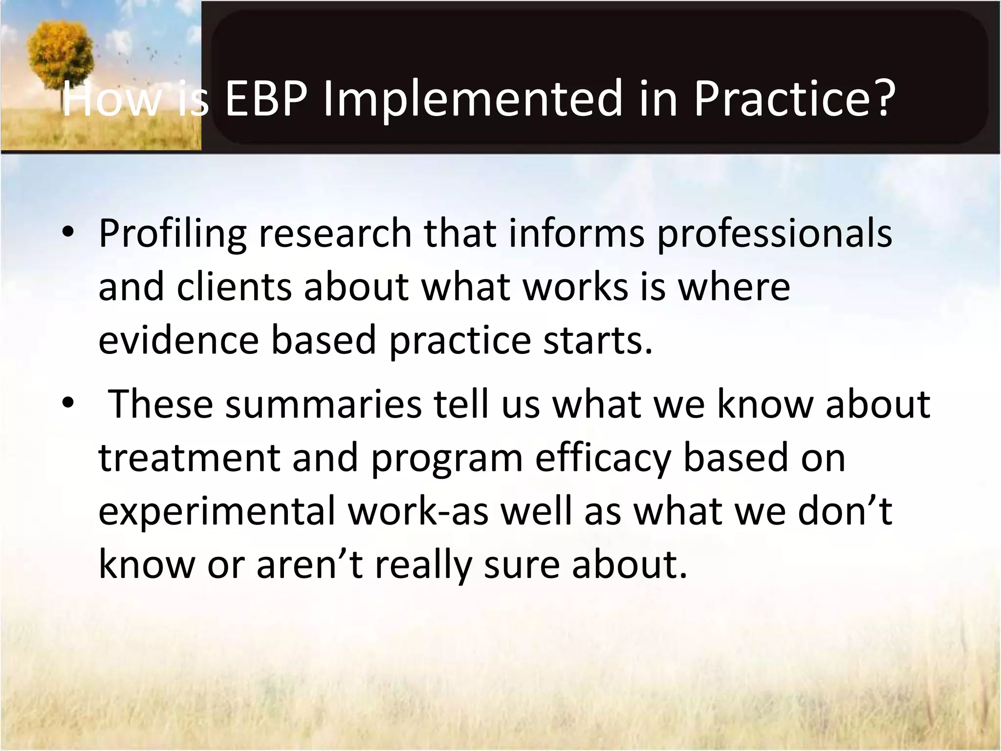 How is EBP Implemented in Practice? 
• Profiling research that informs professionals 
and clients about what works is where 
evidence based practice starts. 
• These summaries tell us what we know about 
treatment and program efficacy based on 
experimental work-as well as what we don’t 
know or aren’t really sure about. 
 