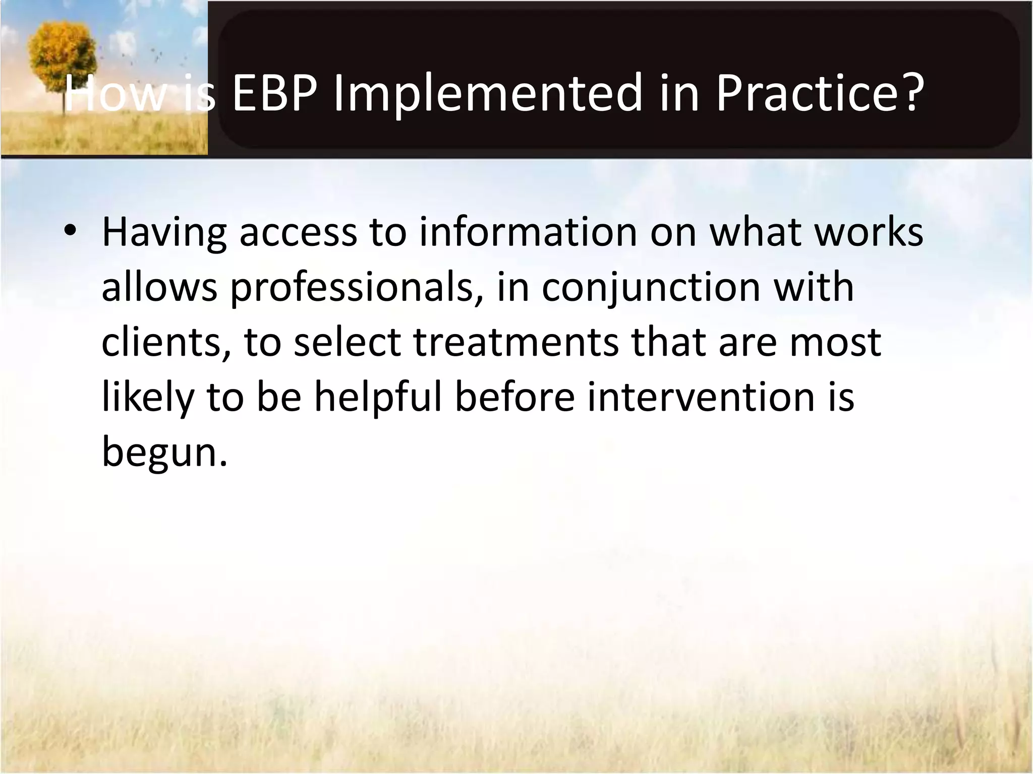How is EBP Implemented in Practice? 
• Having access to information on what works 
allows professionals, in conjunction with 
clients, to select treatments that are most 
likely to be helpful before intervention is 
begun. 
 