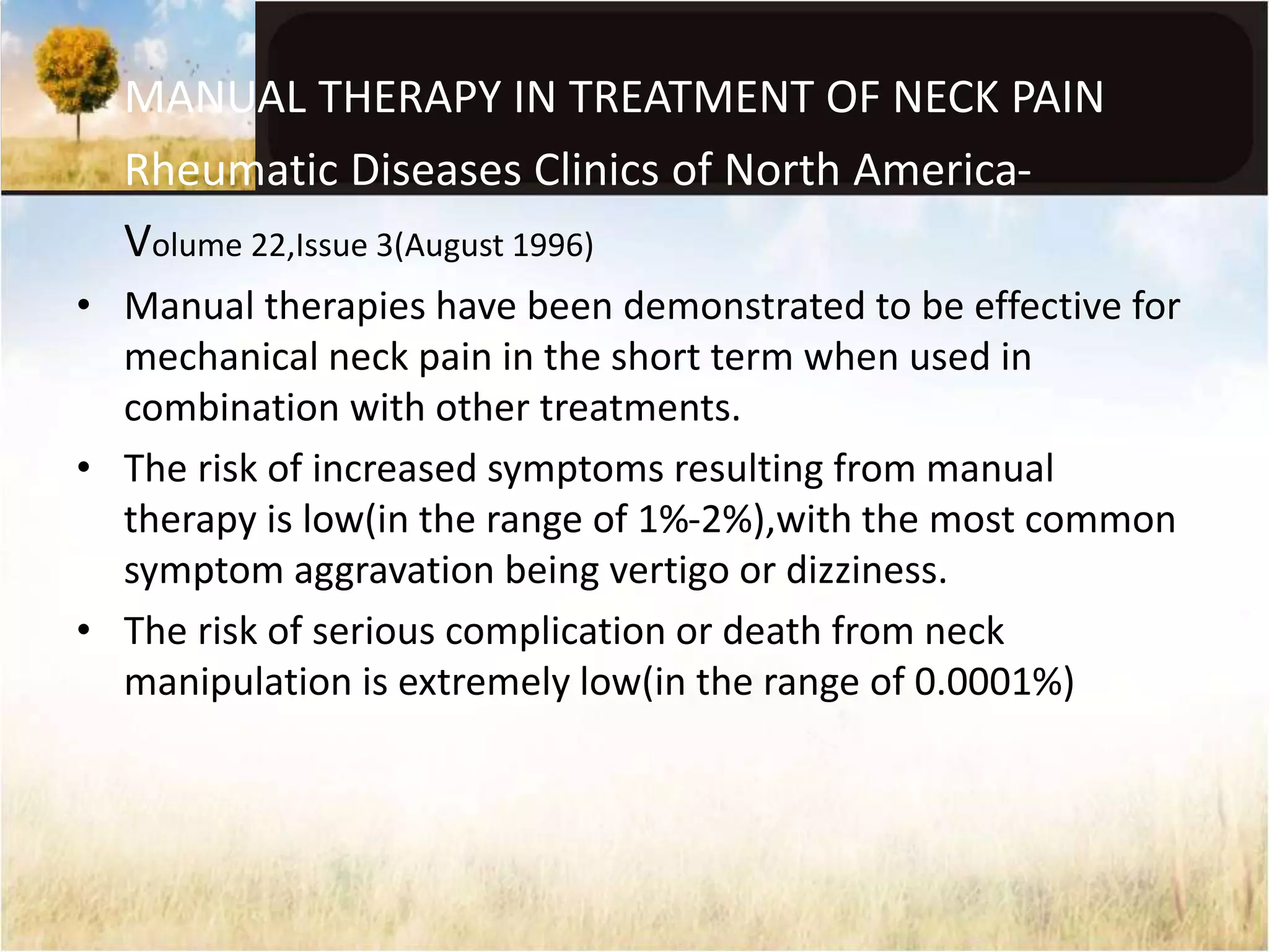 MANUAL THERAPY IN TREATMENT OF NECK PAIN 
Rheumatic Diseases Clinics of North America- 
Volume 22,Issue 3(August 1996) 
• Manual therapies have been demonstrated to be effective for 
mechanical neck pain in the short term when used in 
combination with other treatments. 
• The risk of increased symptoms resulting from manual 
therapy is low(in the range of 1%-2%),with the most common 
symptom aggravation being vertigo or dizziness. 
• The risk of serious complication or death from neck 
manipulation is extremely low(in the range of 0.0001%) 
 