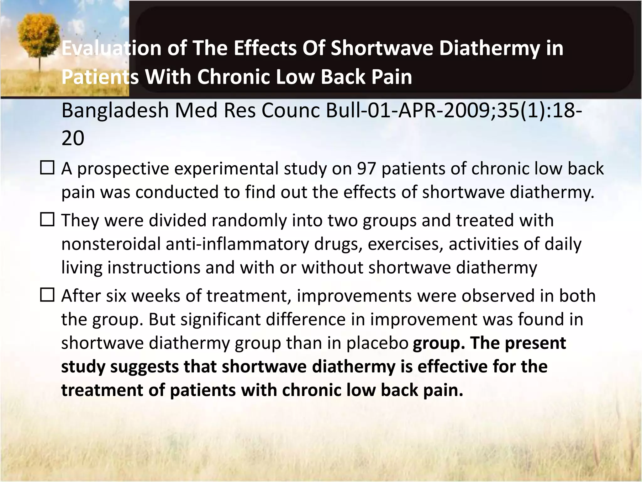 Evaluation of The Effects Of Shortwave Diathermy in 
Patients With Chronic Low Back Pain 
Bangladesh Med Res Counc Bull-01-APR-2009;35(1):18- 
20 
 A prospective experimental study on 97 patients of chronic low back 
pain was conducted to find out the effects of shortwave diathermy. 
 They were divided randomly into two groups and treated with 
nonsteroidal anti-inflammatory drugs, exercises, activities of daily 
living instructions and with or without shortwave diathermy 
 After six weeks of treatment, improvements were observed in both 
the group. But significant difference in improvement was found in 
shortwave diathermy group than in placebo group. The present 
study suggests that shortwave diathermy is effective for the 
treatment of patients with chronic low back pain. 
 