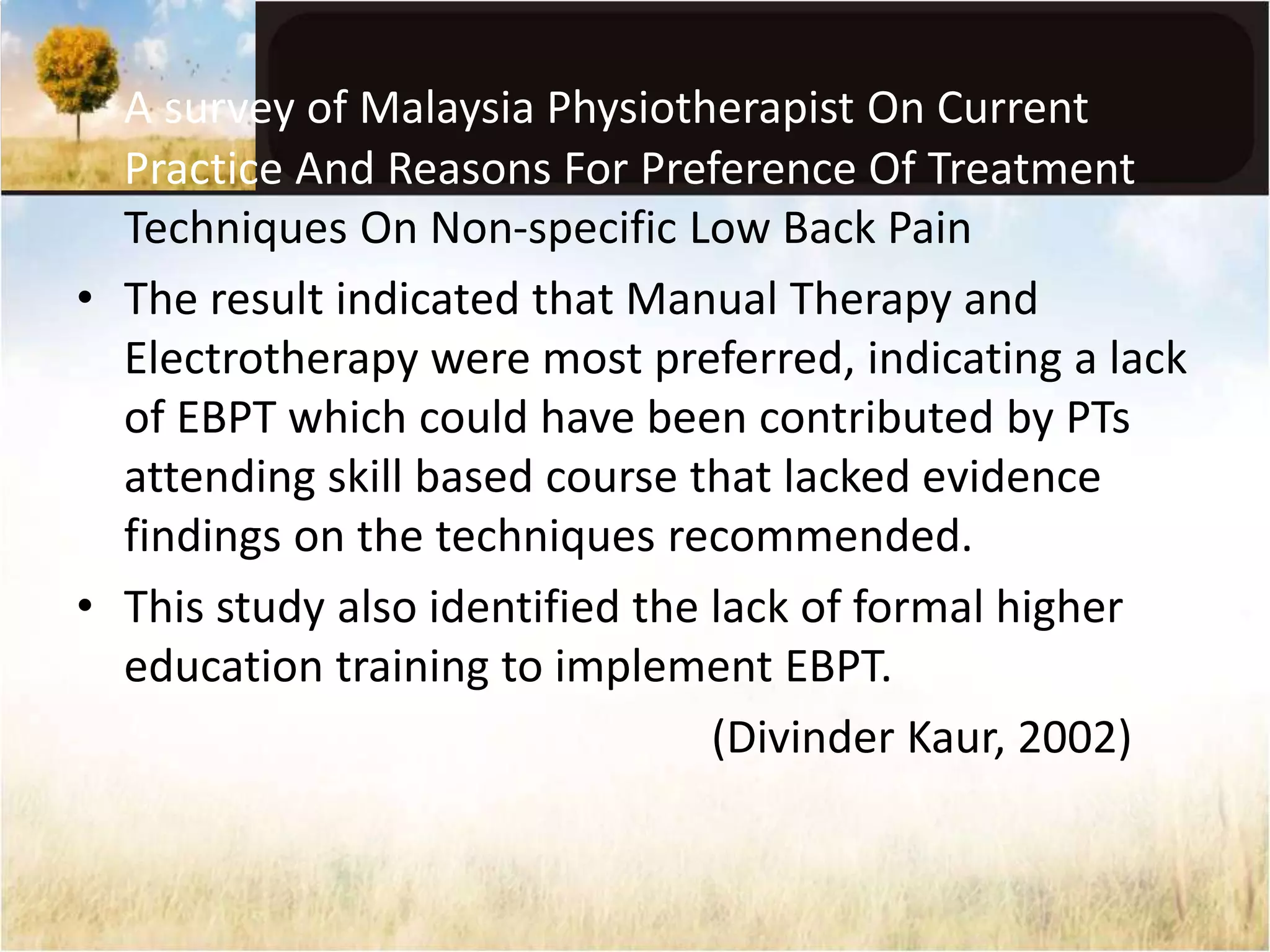 A survey of Malaysia Physiotherapist On Current 
Practice And Reasons For Preference Of Treatment 
Techniques On Non-specific Low Back Pain 
• The result indicated that Manual Therapy and 
Electrotherapy were most preferred, indicating a lack 
of EBPT which could have been contributed by PTs 
attending skill based course that lacked evidence 
findings on the techniques recommended. 
• This study also identified the lack of formal higher 
education training to implement EBPT. 
(Divinder Kaur, 2002) 
 