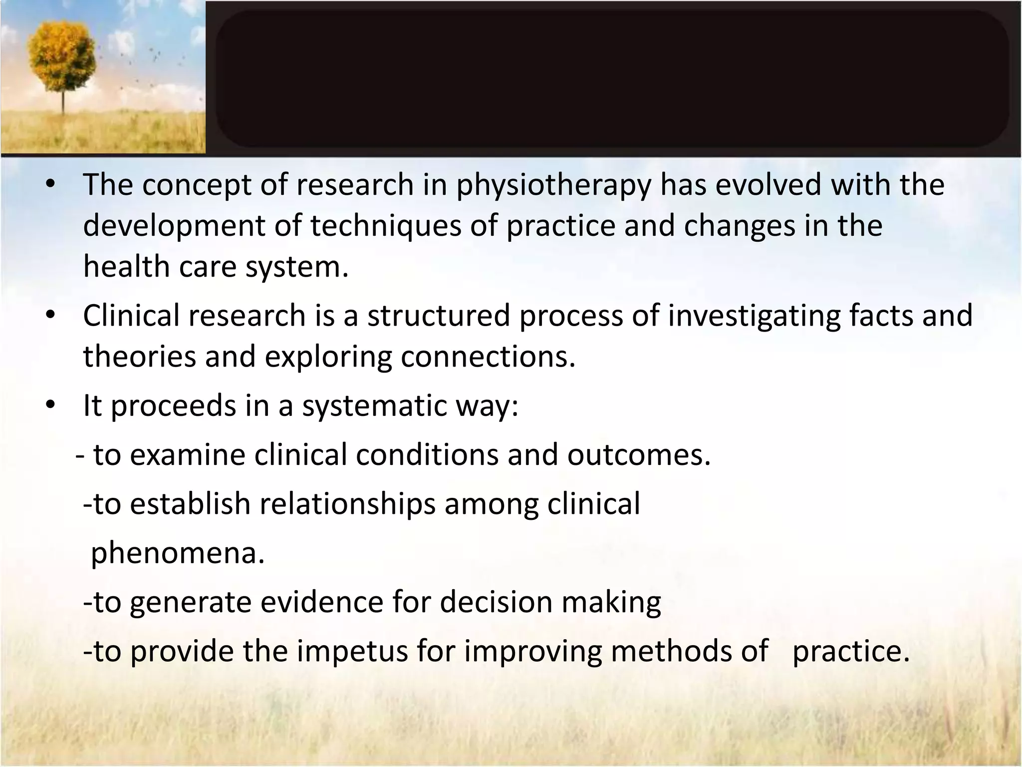 • The concept of research in physiotherapy has evolved with the 
development of techniques of practice and changes in the 
health care system. 
• Clinical research is a structured process of investigating facts and 
theories and exploring connections. 
• It proceeds in a systematic way: 
- to examine clinical conditions and outcomes. 
-to establish relationships among clinical 
phenomena. 
-to generate evidence for decision making 
-to provide the impetus for improving methods of practice. 
 