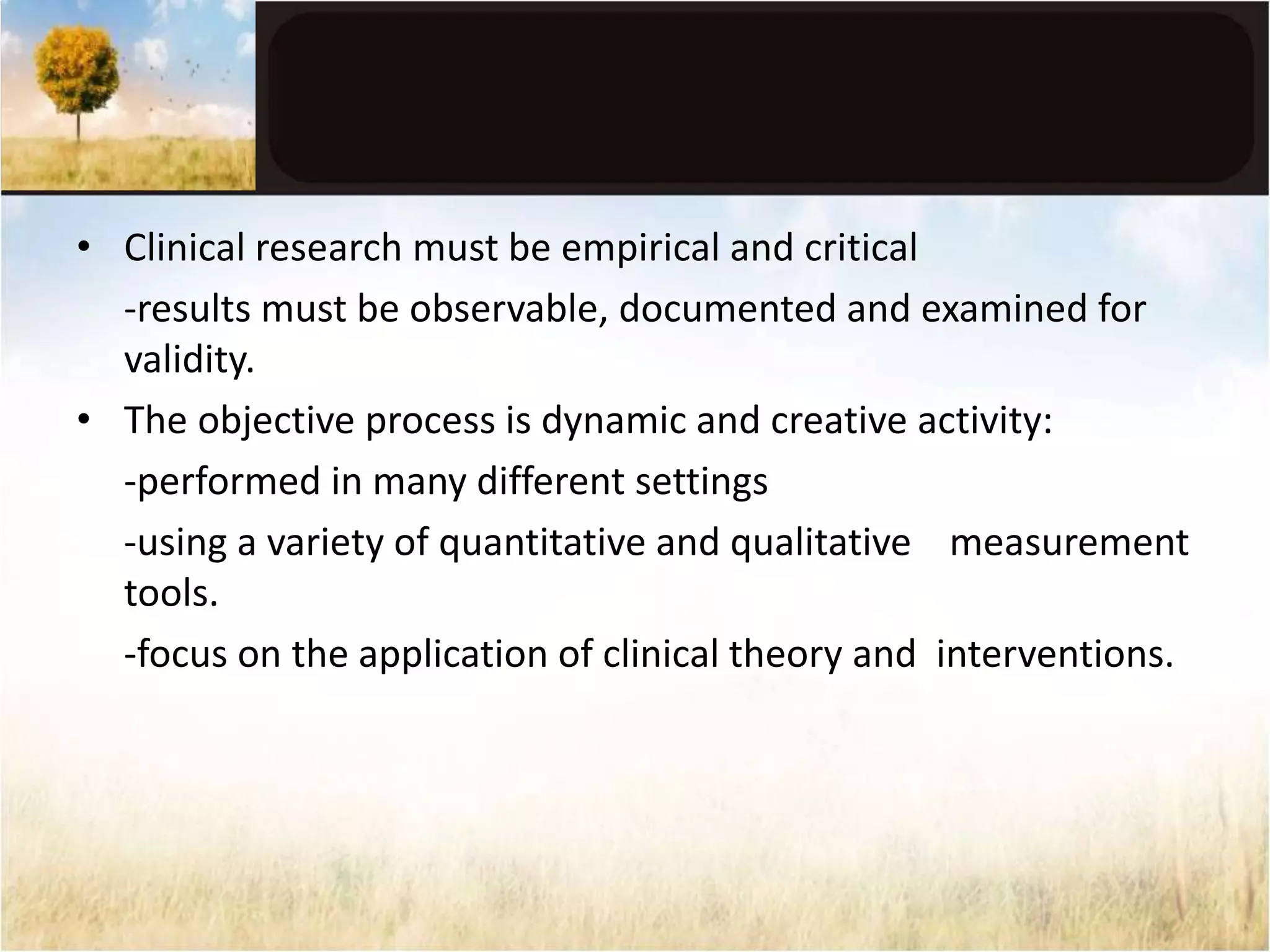 • Clinical research must be empirical and critical 
-results must be observable, documented and examined for 
validity. 
• The objective process is dynamic and creative activity: 
-performed in many different settings 
-using a variety of quantitative and qualitative measurement 
tools. 
-focus on the application of clinical theory and interventions. 
 