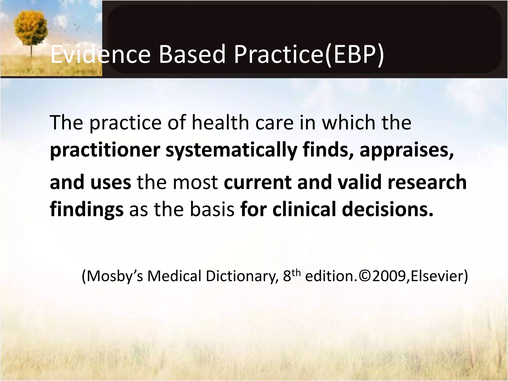 Evidence Based Practice(EBP) 
The practice of health care in which the 
practitioner systematically finds, appraises, 
and uses the most current and valid research 
findings as the basis for clinical decisions. 
(Mosby’s Medical Dictionary, 8th edition.©2009,Elsevier) 
 