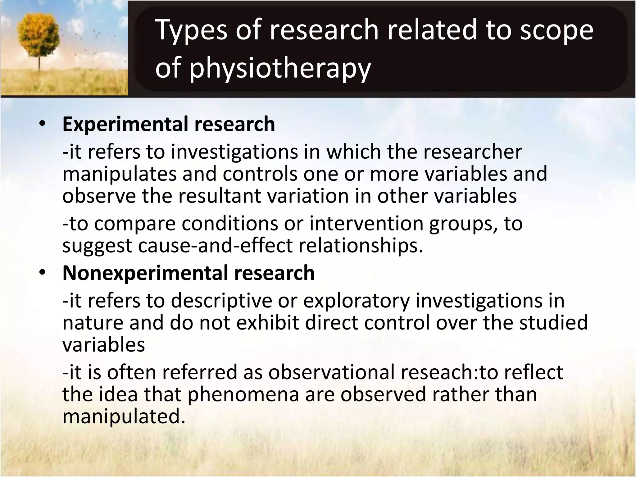 Types of research related to scope 
of physiotherapy 
• Experimental research 
-it refers to investigations in which the researcher 
manipulates and controls one or more variables and 
observe the resultant variation in other variables 
-to compare conditions or intervention groups, to 
suggest cause-and-effect relationships. 
• Nonexperimental research 
-it refers to descriptive or exploratory investigations in 
nature and do not exhibit direct control over the studied 
variables 
-it is often referred as observational reseach:to reflect 
the idea that phenomena are observed rather than 
manipulated. 
 