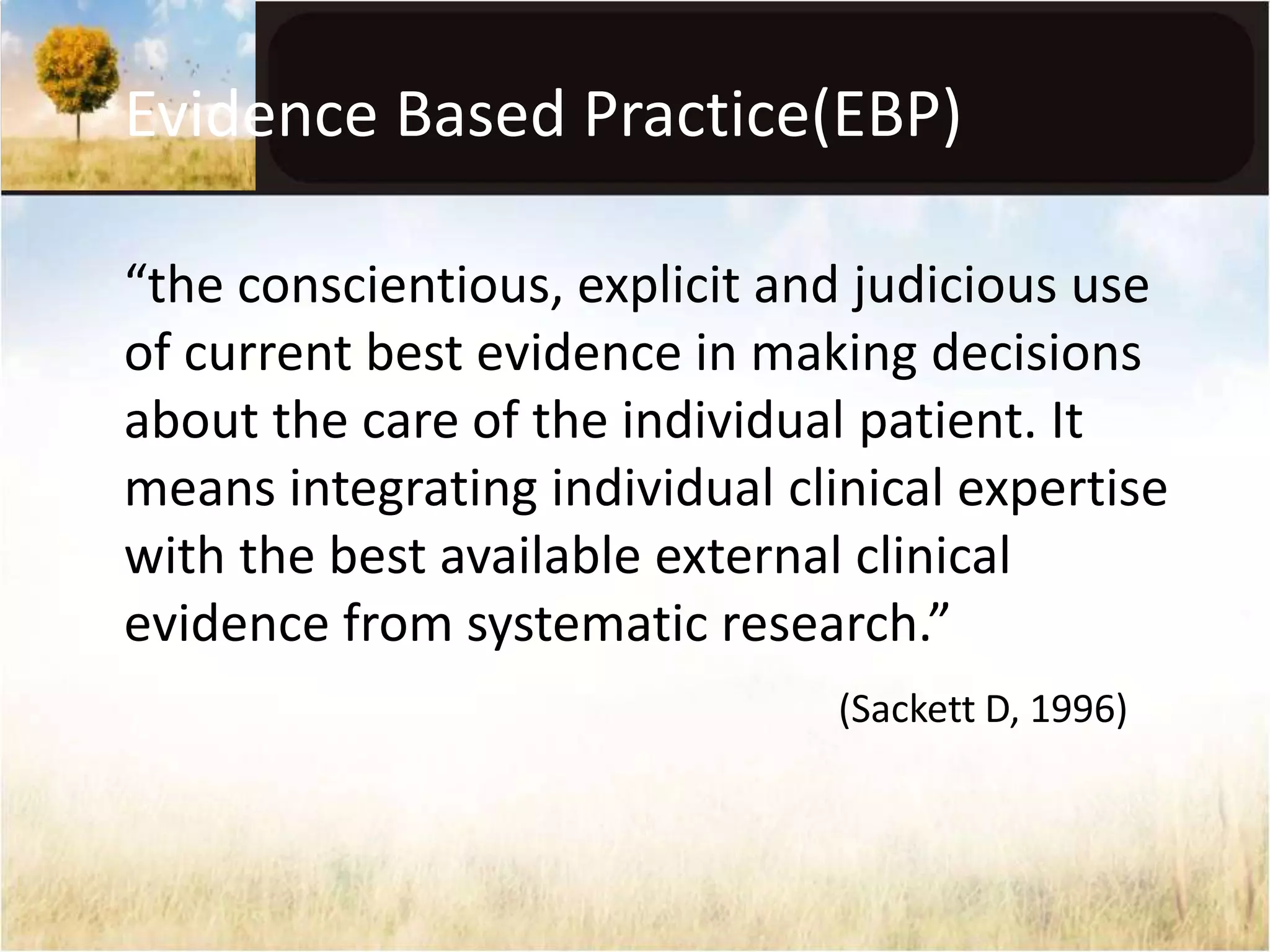 Evidence Based Practice(EBP) 
“the conscientious, explicit and judicious use 
of current best evidence in making decisions 
about the care of the individual patient. It 
means integrating individual clinical expertise 
with the best available external clinical 
evidence from systematic research.” 
(Sackett D, 1996) 
 