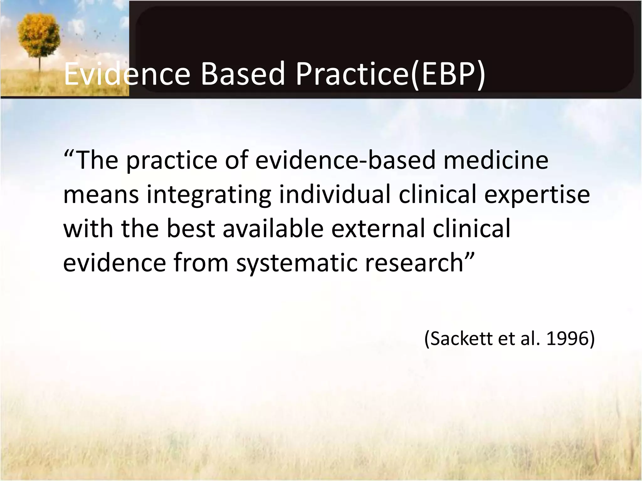 Evidence Based Practice(EBP) 
“The practice of evidence-based medicine 
means integrating individual clinical expertise 
with the best available external clinical 
evidence from systematic research” 
(Sackett et al. 1996) 
 