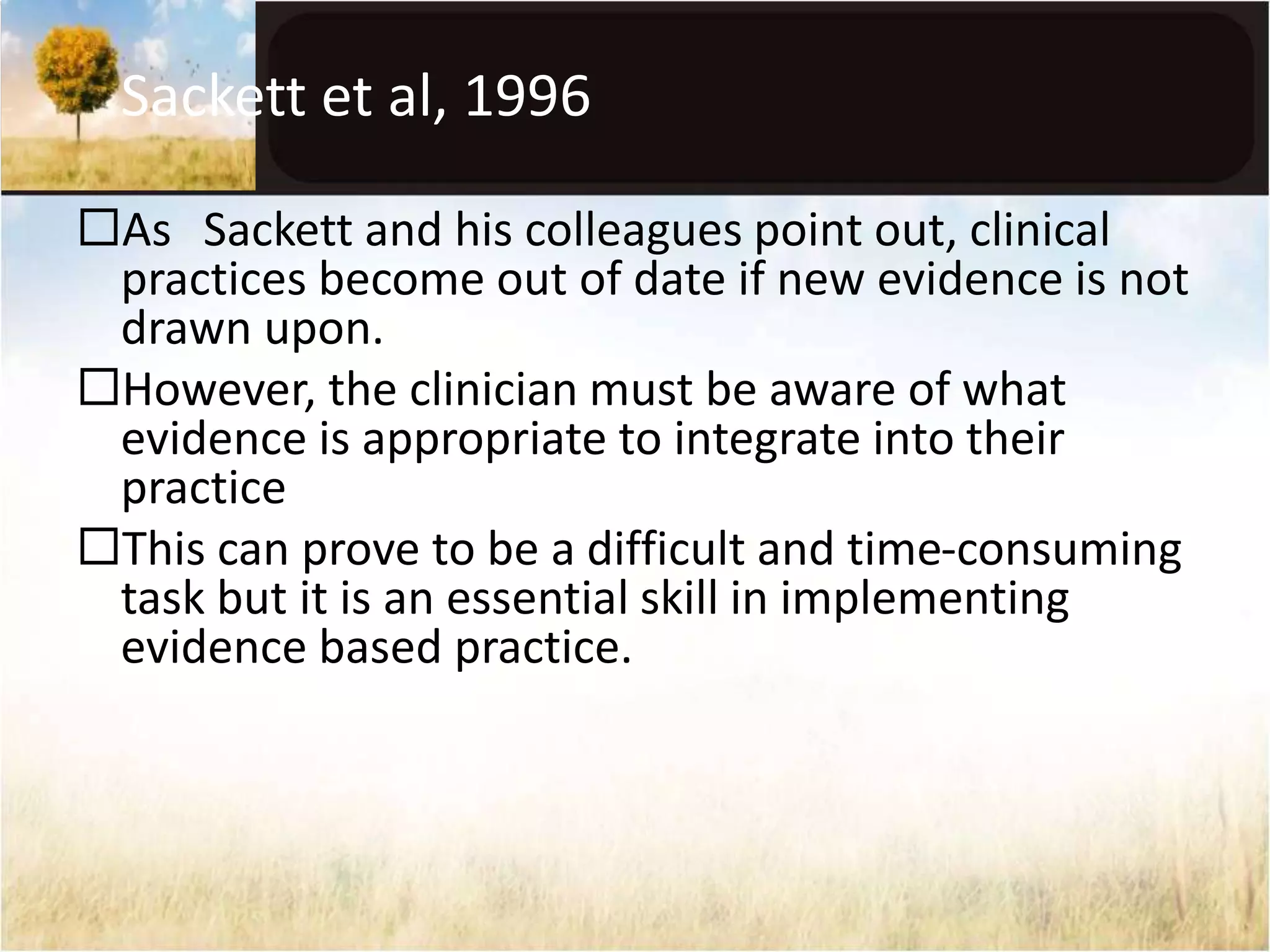 Sackett et al, 1996 
As Sackett and his colleagues point out, clinical 
practices become out of date if new evidence is not 
drawn upon. 
However, the clinician must be aware of what 
evidence is appropriate to integrate into their 
practice 
This can prove to be a difficult and time-consuming 
task but it is an essential skill in implementing 
evidence based practice. 
 