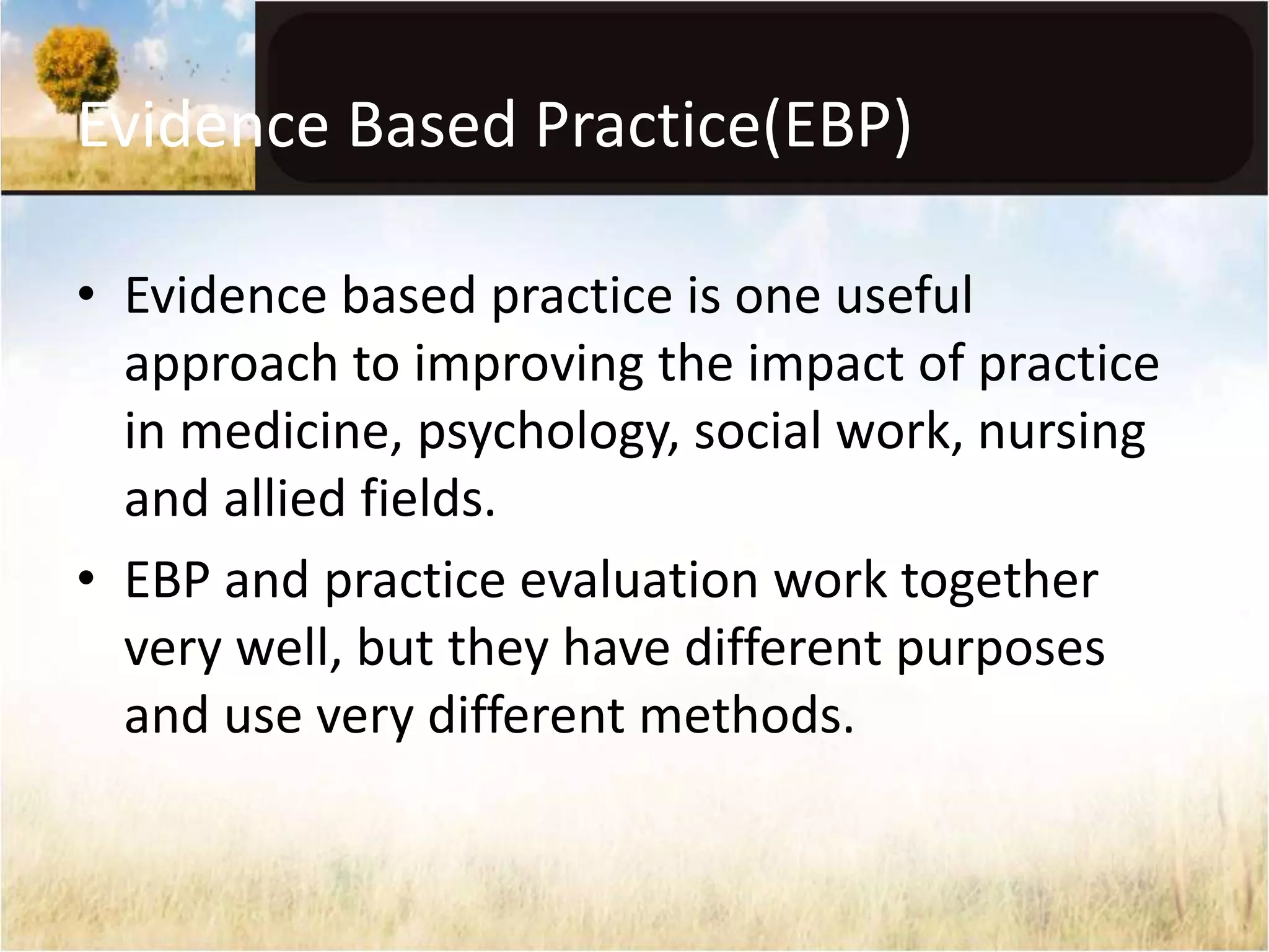Evidence Based Practice(EBP) 
• Evidence based practice is one useful 
approach to improving the impact of practice 
in medicine, psychology, social work, nursing 
and allied fields. 
• EBP and practice evaluation work together 
very well, but they have different purposes 
and use very different methods. 
 