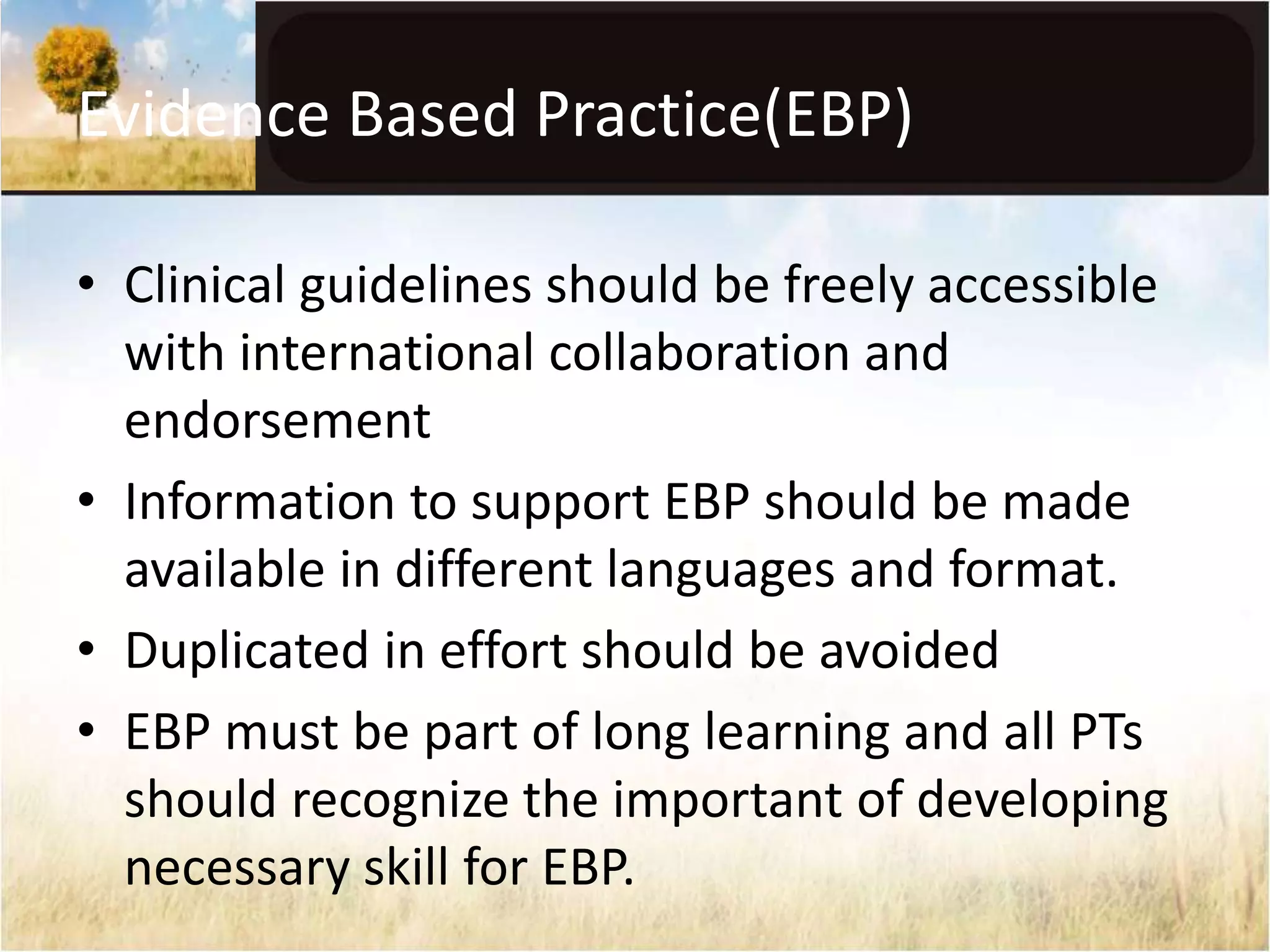 Evidence Based Practice(EBP) 
• Clinical guidelines should be freely accessible 
with international collaboration and 
endorsement 
• Information to support EBP should be made 
available in different languages and format. 
• Duplicated in effort should be avoided 
• EBP must be part of long learning and all PTs 
should recognize the important of developing 
necessary skill for EBP. 
 