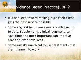 Why Evidence Based Practice(EBP)? 
• It is one step toward making sure each client 
gets the best service possible 
• Some argue it helps keep your knowledge up 
to date, supplements clinical judgment, can 
save time and most important can improve 
care and even save lives. 
• Some say, it’s unethical to use treatments that 
aren’t known to work. 
 
